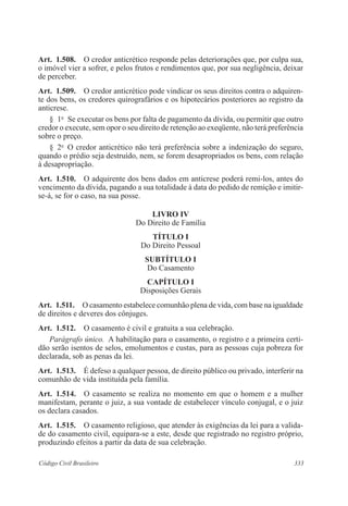 333Código Civil Brasileiro
Art.  1.508.  O credor anticrético responde pelas deteriorações que, por culpa sua,
o imóvel vier a sofrer, e pelos frutos e rendimentos que, por sua negligência, deixar
de perceber.
Art.  1.509.  O credor anticrético pode vindicar os seus direitos contra o adquiren-
te dos bens, os credores quirografários e os hipotecários posteriores ao registro da
anticrese.
§  1o
  Se executar os bens por falta de pagamento da dívida, ou permitir que outro
credor o execute, sem opor o seu direito de retenção ao exeqüente, não terá preferência
sobre o preço.
§  2o
  O credor anticrético não terá preferência sobre a indenização do seguro,
quando o prédio seja destruído, nem, se forem desapropriados os bens, com relação
à desapropriação.
Art.  1.510.  O adquirente dos bens dados em anticrese poderá remi-los, antes do
vencimento da dívida, pagando a sua totalidade à data do pedido de remição e imitir-
se-á, se for o caso, na sua posse.
LIVRO IV
Do Direito de Família
TÍTULO I
Do Direito Pessoal
SUBTÍTULO I
Do Casamento
CAPÍTULO I
Disposições Gerais
Art.  1.511.  O casamento estabelece comunhão plena de vida, com base na igualdade
de direitos e deveres dos cônjuges. 
Art.  1.512.  O casamento é civil e gratuita a sua celebração.
Parágrafo único.  A habilitação para o casamento, o registro e a primeira certi-
dão serão isentos de selos, emolumentos e custas, para as pessoas cuja pobreza for
declarada, sob as penas da lei.
Art.  1.513.  É defeso a qualquer pessoa, de direito público ou privado, interferir na
comunhão de vida instituída pela família.
Art.  1.514.  O casamento se realiza no momento em que o homem e a mulher
manifestam, perante o juiz, a sua vontade de estabelecer vínculo conjugal, e o juiz
os declara casados.
Art.  1.515.  O casamento religioso, que atender às exigências da lei para a valida-
de do casamento civil, equipara-se a este, desde que registrado no registro próprio,
produzindo efeitos a partir da data de sua celebração.
 