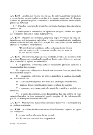 337Código Civil Brasileiro
Art.  1.534.  A solenidade realizar-se-á na sede do cartório, com toda publicidade,
a portas abertas, presentes pelo menos duas testemunhas, parentes ou não dos con­
traentes, ou, querendo as partes e consentindo a autoridade celebrante, noutro edifício
público ou particular.
§  1o
  Quando o casamento for em edifício particular, ficará este de portas abertas
durante o ato.
§  2o
  Serão quatro as testemunhas na hipótese do parágrafo anterior e se algum
dos contraentes não souber ou não puder escrever.
Art.  1.535.  Presentes os contraentes, em pessoa ou por procurador especial, jun-
tamente com as testemunhas e o oficial do registro, o presidente do ato, ouvida aos
nubentes a afirmação de que pretendem casar por livre e espontânea vontade, declarará
efetuado o casamento, nestes termos:
“De acordo com a vontade que ambos acabais de afirmar perante
mim, de vos receberdes por marido e mulher, eu, em nome da
lei, vos declaro casados.”
Art.  1.536.  Do casamento, logo depois de celebrado, lavrar-se-á o assento no livro
de registro. No assento, assinado pelo presidente do ato, pelos cônjuges, as testemu-
nhas, e o oficial do registro, serão exarados:
I – os prenomes, sobrenomes, datas de nascimento, profissão, domicílio e
residência atual dos cônjuges;
II – os prenomes, sobrenomes, datas de nascimento ou de morte, domicílio e
residência atual dos pais;
III – o prenome e sobrenome do cônjuge precedente e a data da dissolução
do casamento anterior;
IV – a data da publicação dos proclamas e da celebração do casamento;
V – a relação dos documentos apresentados ao oficial do registro;
VI – o prenome, sobrenome, profissão, domicílio e residência atual das tes-
temunhas;
VII – o regime do casamento, com a declaração da data e do cartório em cujas
notas foi lavrada a escritura antenupcial, quando o regime não for o da comunhão
parcial, ou o obrigatoriamente estabelecido.
Art.  1.537.  O instrumento da autorização para casar transcrever-se-á integralmente
na escritura antenupcial.
Art.  1.538.  A celebração do casamento será imediatamente suspensa se algum
dos contraentes:
I – recusar a solene afirmação da sua vontade;
II – declarar que esta não é livre e espontânea;
 