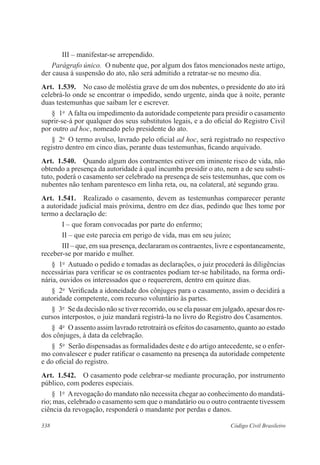 338 Código Civil Brasileiro
III – manifestar-se arrependido.
Parágrafo único.  O nubente que, por algum dos fatos mencionados neste artigo,
der causa à suspensão do ato, não será admitido a retratar-se no mesmo dia.
Art.  1.539.  No caso de moléstia grave de um dos nubentes, o presidente do ato irá
celebrá-lo onde se encontrar o impedido, sendo urgente, ainda que à noite, perante
duas testemunhas que saibam ler e escrever.
§  1o
  Afalta ou impedimento da autoridade competente para presidir o casamento
suprir-se-á por qualquer dos seus substitutos legais, e a do oficial do Registro Civil
por outro ad hoc, nomeado pelo presidente do ato.
§  2o
  O termo avulso, lavrado pelo oficial ad hoc, será registrado no respectivo
registro dentro em cinco dias, perante duas testemunhas, ficando arquivado.
Art.  1.540.  Quando algum dos contraentes estiver em iminente risco de vida, não
obtendo a presença da autoridade à qual incumba presidir o ato, nem a de seu substi-
tuto, poderá o casamento ser celebrado na presença de seis testemunhas, que com os
nubentes não tenham parentesco em linha reta, ou, na colateral, até segundo grau.
Art.  1.541.  Realizado o casamento, devem as testemunhas comparecer perante
a autoridade judicial mais próxima, dentro em dez dias, pedindo que lhes tome por
termo a declaração de:
I – que foram convocadas por parte do enfermo;
II – que este parecia em perigo de vida, mas em seu juízo;
III – que, em sua presença, declararam os contraentes, livre e espontaneamente,
receber-se por marido e mulher.
§  1o
  Autuado o pedido e tomadas as declarações, o juiz procederá às diligências
necessárias para verificar se os contraentes podiam ter-se habilitado, na forma ordi-
nária, ouvidos os interessados que o requererem, dentro em quinze dias.
§  2o
  Verificada a idoneidade dos cônjuges para o casamento, assim o decidirá a
autoridade competente, com recurso voluntário às partes.
§  3o
  Se da decisão não se tiver recorrido, ou se ela passar em julgado, apesar dos re-
cursos interpostos, o juiz mandará registrá-la no livro do Registro dos Casamentos.
§  4o
  O assento assim lavrado retrotrairá os efeitos do casamento, quanto ao estado
dos cônjuges, à data da celebração.
§  5o
  Serão dispensadas as formalidades deste e do artigo antecedente, se o enfer-
mo convalescer e puder ratificar o casamento na presença da autoridade competente
e do oficial do registro.
Art.  1.542.  O casamento pode celebrar-se mediante procuração, por instrumento
público, com poderes especiais.
§  1o
  Arevogação do mandato não necessita chegar ao conhecimento do mandatá-
rio; mas, celebrado o casamento sem que o mandatário ou o outro contraente tivessem
ciência da revogação, responderá o mandante por perdas e danos.
 