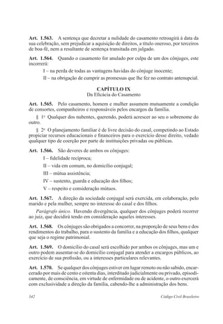 342 Código Civil Brasileiro
Art.  1.563.  A sentença que decretar a nulidade do casamento retroagirá à data da
sua celebração, sem prejudicar a aquisição de direitos, a título oneroso, por terceiros
de boa-fé, nem a resultante de sentença transitada em julgado.
Art.  1.564.  Quando o casamento for anulado por culpa de um dos cônjuges, este
incorrerá:
I – na perda de todas as vantagens havidas do cônjuge inocente;
II – na obrigação de cumprir as promessas que lhe fez no contrato antenupcial.
CAPÍTULO IX
Da Eficácia do Casamento
Art.  1.565.  Pelo casamento, homem e mulher assumem mutuamente a condição
de consortes, companheiros e responsáveis pelos encargos da família.
§  1o
  Qualquer dos nubentes, querendo, poderá acrescer ao seu o sobrenome do
outro.
§  2o
  O planejamento familiar é de livre decisão do casal, competindo ao Estado
propiciar recursos educacionais e financeiros para o exercício desse direito, vedado
qualquer tipo de coerção por parte de instituições privadas ou públicas.
Art.  1.566.  São deveres de ambos os cônjuges:
I – fidelidade recíproca;
II – vida em comum, no domicílio conjugal;
III – mútua assistência;
IV – sustento, guarda e educação dos filhos;
V – respeito e consideração mútuos.
Art.  1.567.  A direção da sociedade conjugal será exercida, em colaboração, pelo
marido e pela mulher, sempre no interesse do casal e dos filhos.
Parágrafo único.  Havendo divergência, qualquer dos cônjuges poderá recorrer
ao juiz, que decidirá tendo em consideração aqueles interesses.
Art.  1.568.  Os cônjuges são obrigados a concorrer, na proporção de seus bens e dos
rendimentos do trabalho, para o sustento da família e a educação dos filhos, qualquer
que seja o regime patrimonial.
Art.  1.569.  O domicílio do casal será escolhido por ambos os cônjuges, mas um e
outro podem ausentar-se do domicílio conjugal para atender a encargos públicos, ao
exercício de sua profissão, ou a interesses particulares relevantes.
Art.  1.570.  Se qualquer dos cônjuges estiver em lugar remoto ou não sabido, encar-
cerado por mais de cento e oitenta dias, interditado judicialmente ou privado, episodi-
camente, de consciência, em virtude de enfermidade ou de acidente, o outro exercerá
com exclusividade a direção da família, cabendo-lhe a administração dos bens.
 