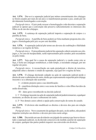 344 Código Civil Brasileiro
Art.  1.574.  Dar-se-á a separação judicial por mútuo consentimento dos cônjuges
se forem casados por mais de um ano e o manifestarem perante o juiz, sendo por ele
devidamente homologada a convenção.
Parágrafo único.  O juiz pode recusar a homologação e não decretar a separação
judicial se apurar que a convenção não preserva suficientemente os interesses dos
filhos ou de um dos cônjuges.
Art.  1.575.  A sentença de separação judicial importa a separação de corpos e a
partilha de bens.
Parágrafo único.  A partilha de bens poderá ser feita mediante proposta dos côn-
juges e homologada pelo juiz ou por este decidida.
Art.  1.576.  A separação judicial põe termo aos deveres de coabitação e fidelidade
recíproca e ao regime de bens.
Parágrafo único.  O procedimento judicial da separação caberá somente aos côn-
juges, e, no caso de incapacidade, serão representados pelo curador, pelo ascendente
ou pelo irmão.
Art.  1.577.  Seja qual for a causa da separação judicial e o modo como esta se
faça, é lícito aos cônjuges restabelecer, a todo tempo, a sociedade conjugal, por ato
regular em juízo.
Parágrafo único.  A reconciliação em nada prejudicará o direito de terceiros,
adquirido antes e durante o estado de separado, seja qual for o regime de bens.
Art.  1.578.  O cônjuge declarado culpado na ação de separação judicial perde o
direito de usar o sobrenome do outro, desde que expressamente requerido pelo cônjuge
inocente e se a alteração não acarretar:
I – evidente prejuízo para a sua identificação;
II – manifesta distinção entre o seu nome de família e o dos filhos havidos da
união dissolvida;
III – dano grave reconhecido na decisão judicial.
§  1o
  O cônjuge inocente na ação de separação judicial poderá renunciar, a qualquer
momento, ao direito de usar o sobrenome do outro.
§  2o
  Nos demais casos caberá a opção pela conservação do nome de casado.
Art.  1.579.  O divórcio não modificará os direitos e deveres dos pais em relação
aos filhos.
Parágrafo único.  Novo casamento de qualquer dos pais, ou de ambos, não poderá
importar restrições aos direitos e deveres previstos neste artigo.
Art.  1.580.  Decorrido um ano do trânsito em julgado da sentença que houver decre-
tado a separação judicial, ou da decisão concessiva da medida cautelar de separação
de corpos, qualquer das partes poderá requerer sua conversão em divórcio.
 