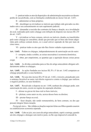 353Código Civil Brasileiro
I – praticar todos os atos de disposição e de administração necessários ao desem-
penho de sua profissão, com as limitações estabelecida no inciso I do art. 1.647;
II – administrar os bens próprios;
III – desobrigar ou reivindicar os imóveis que tenham sido gravados ou alie-
nados sem o seu consentimento ou sem suprimento judicial;
IV – demandar a rescisão dos contratos de fiança e doação, ou a invalidação
do aval, realizados pelo outro cônjuge com infração do disposto nos incisos III e IV
do art. 1.647;
V – reivindicar os bens comuns, móveis ou imóveis, doados ou transferidos
pelo outro cônjuge ao concubino, desde que provado que os bens não foram adqui-
ridos pelo esforço comum destes, se o casal estiver separado de fato por mais de
cinco anos;
VI – praticar todos os atos que não lhes forem vedados expressamente.
Art.  1.643.  Podem os cônjuges, independentemente de autorização um do outro:
I – comprar, ainda a crédito, as coisas necessárias à economia doméstica;
II – obter, por empréstimo, as quantias que a aquisição dessas coisas possa
exigir.
Art.  1.644.  As dívidas contraídas para os fins do artigo antecedente obrigam soli-
dariamente ambos os cônjuges.
Art.  1.645.  As ações fundadas nos incisos III, IV e V do art. 1.642 competem ao
cônjuge prejudicado e a seus herdeiros.
Art.  1.646.  No caso dos incisos III e IV do art. 1.642, o terceiro, prejudicado com
a sentença favorável ao autor, terá direito regressivo contra o cônjuge, que realizou
o negócio jurídico, ou seus herdeiros.
Art.  1.647.  Ressalvado o disposto no art. 1.648, nenhum dos cônjuges pode, sem
autorização do outro, exceto no regime da separação absoluta:
I – alienar ou gravar de ônus real os bens imóveis;
II – pleitear, como autor ou réu, acerca desses bens ou direitos;
III – prestar fiança ou aval;
IV – fazer doação, não sendo remuneratória, de bens comuns, ou dos que
possam integrar futura meação.
Parágrafo único.  São válidas as doações nupciais feitas aos filhos quando casarem
ou estabelecerem economia separada.
Art.  1.648.  Cabe ao juiz, nos casos do artigo antecedente, suprir a outorga, quando
um dos cônjuges a denegue sem motivo justo, ou lhe seja impossível concedê-la.
 