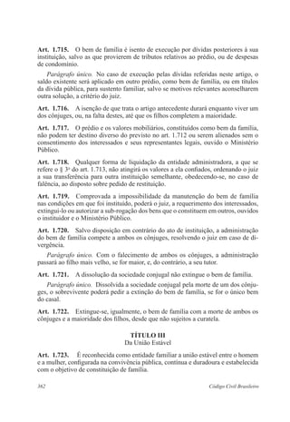 362 Código Civil Brasileiro
Art.  1.715.  O bem de família é isento de execução por dívidas posteriores à sua
instituição, salvo as que provierem de tributos relativos ao prédio, ou de despesas
de condomínio.
Parágrafo único.  No caso de execução pelas dívidas referidas neste artigo, o
saldo existente será aplicado em outro prédio, como bem de família, ou em títulos
da dívida pública, para sustento familiar, salvo se motivos relevantes aconselharem
outra solução, a critério do juiz.
Art.  1.716.  A isenção de que trata o artigo antecedente durará enquanto viver um
dos cônjuges, ou, na falta destes, até que os filhos completem a maioridade.
Art.  1.717.  O prédio e os valores mobiliários, constituídos como bem da família,
não podem ter destino diverso do previsto no art. 1.712 ou serem alienados sem o
consentimento dos interessados e seus representantes legais, ouvido o Ministério
Público.
Art.  1.718.  Qualquer forma de liquidação da entidade administradora, a que se
refere o § 3o
do art. 1.713, não atingirá os valores a ela confiados, ordenando o juiz
a sua transferência para outra instituição semelhante, obedecendo-se, no caso de
falência, ao disposto sobre pedido de restituição.
Art.  1.719.  Comprovada a impossibilidade da manutenção do bem de família
nas condições em que foi instituído, poderá o juiz, a requerimento dos interessados,
extingui-lo ou autorizar a sub-rogação dos bens que o constituem em outros, ouvidos
o instituidor e o Ministério Público.
Art.  1.720.  Salvo disposição em contrário do ato de instituição, a administração
do bem de família compete a ambos os cônjuges, resolvendo o juiz em caso de di-
vergência.
Parágrafo único.  Com o falecimento de ambos os cônjuges, a administração
passará ao filho mais velho, se for maior, e, do contrário, a seu tutor.
Art.  1.721.  A dissolução da sociedade conjugal não extingue o bem de família.
Parágrafo único.  Dissolvida a sociedade conjugal pela morte de um dos cônju-
ges, o sobrevivente poderá pedir a extinção do bem de família, se for o único bem
do casal.
Art.  1.722.  Extingue-se, igualmente, o bem de família com a morte de ambos os
cônjuges e a maioridade dos filhos, desde que não sujeitos a curatela.
TÍTULO III
Da União Estável
Art.  1.723.  É reconhecida como entidade familiar a união estável entre o homem
e a mulher, configurada na convivência pública, contínua e duradoura e estabelecida
com o objetivo de constituição de família.
 