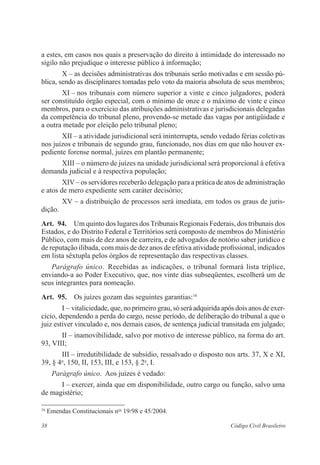 38 Código Civil Brasileiro
a estes, em casos nos quais a preservação do direito à intimidade do interessado no
sigilo não prejudique o interesse público à informação;
X – as decisões administrativas dos tribunais serão motivadas e em sessão pú-
blica, sendo as disciplinares tomadas pelo voto da maioria absoluta de seus membros;
XI – nos tribunais com número superior a vinte e cinco julgadores, poderá
ser constituído órgão especial, com o mínimo de onze e o máximo de vinte e cinco
membros, para o exercício das atribuições administrativas e ­jurisdicionais delegadas
da competência do tribunal pleno, provendo-se metade das vagas por antigüidade e
a outra metade por eleição pelo tribunal pleno;
XII – a atividade jurisdicional será ininterrupta, sendo vedado férias coletivas
nos juízos e tribunais de segundo grau, funcionado, nos dias em que não houver ex-
pediente forense normal, juízes em plantão permanente;
XIII – o número de juízes na unidade jurisdicional será proporcional à efetiva
demanda judicial e à respectiva população;
XIV– os servidores receberão delegação para a prática de atos de administração
e atos de mero expediente sem caráter decisório;
XV – a distribuição de processos será imediata, em todos os graus de juris-
dição.
Art.  94.  Um quinto dos lugares dos Tribunais Regionais Federais, dos ­tribunais dos
Estados, e do Distrito Federal e Territórios será composto de membros do Ministério
Público, com mais de dez anos de carreira, e de advogados de ­notório saber jurídico e
de reputação ilibada, com mais de dez anos de efetiva ­atividade profissional, ­indicados
em lista sêxtupla pelos órgãos de representação das respectivas classes.
Parágrafo único.  Recebidas as indicações, o tribunal formará lista tríplice,
enviando-a ao Poder Executivo, que, nos vinte dias subseqüentes, escolherá um de
seus integrantes para nomeação.
Art.  95.  Os juízes gozam das seguintes garantias:16
I – vitaliciedade, que, no primeiro grau, só será adquirida após dois anos de exer-
cício, dependendo a perda do cargo, nesse período, de deliberação do tribunal a que o
juiz estiver vinculado e, nos demais casos, de sentença judicial transitada em julgado;
II – inamovibilidade, salvo por motivo de interesse público, na forma do art.
93, VIII;
III – irredutibilidade de subsídio, ressalvado o disposto nos arts. 37, X e XI,
39, § 4o
, 150, II, 153, III, e 153, § 2o
, I.
Parágrafo único.  Aos juízes é vedado:
I – exercer, ainda que em disponibilidade, outro cargo ou função, salvo uma
de magistério;
16
Emendas Constitucionais nos
19/98 e 45/2004.
 