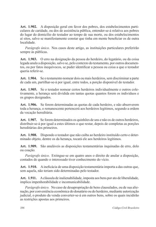 386 Código Civil Brasileiro
Art.  1.902.  A disposição geral em favor dos pobres, dos estabelecimentos parti-
culares de caridade, ou dos de assistência pública, entender-se-á relativa aos pobres
do lugar do domicílio do testador ao tempo de sua morte, ou dos estabelecimentos
aí sitos, salvo se manifestamente constar que tinha em mente beneficiar os de outra
localidade.
Parágrafo único.  Nos casos deste artigo, as instituições particulares preferirão
sempre às públicas.
Art.  1.903.  O erro na designação da pessoa do herdeiro, do legatário, ou da coisa
legada anula a disposição, salvo se, pelo contexto do testamento, por outros documen-
tos, ou por fatos inequívocos, se puder identificar a pessoa ou coisa a que o tes­ta­dor
queria referir-se.
Art.  1.904.  Se o testamento nomear dois ou mais herdeiros, sem discriminar a parte
de cada um, partilhar-se-á por igual, entre todos, a porção disponível do testador.
Art.  1.905.  Se o testador nomear certos herdeiros individualmente e outros cole-
tivamente, a herança será dividida em tantas quotas quantos forem os indivíduos e
os grupos designados.
Art.  1.906.  Se forem determinadas as quotas de cada herdeiro, e não absorverem
toda a herança, o remanescente pertencerá aos herdeiros legítimos, segundo a ordem
da vocação hereditária.
Art.  1.907.  Se forem determinados os quinhões de uns e não os de outros herdeiros,
distribuir-se-á por igual a estes últimos o que restar, depois de completas as porções
hereditárias dos primeiros.
Art.  1.908.  Dispondo o testador que não caiba ao herdeiro instituído certo e deter-
minado objeto, dentre os da herança, tocará ele aos herdeiros legítimos.
Art.  1.909.  São anuláveis as disposições testamentárias inquinadas de erro, dolo
ou coação.
Parágrafo único.  Extingue-se em quatro anos o direito de anular a disposição,
contados de quando o interessado tiver conhecimento do vício.
Art.  1.910.  Aineficácia de uma disposição testamentária importa a das outras que,
sem aquela, não teriam sido determinadas pelo testador.
Art.  1.911.  Acláusula de inalienabilidade, imposta aos bens por ato de liberalidade,
implica impenhorabilidade e incomunicabilidade.
Parágrafo único.  No caso de desapropriação de bens clausulados, ou de sua alie-
nação, por conveniência econômica do donatário ou do herdeiro, mediante autorização
judicial, o produto da venda converter-se-á em outros bens, sobre os quais incidirão
as restrições apostas aos primeiros.
 
