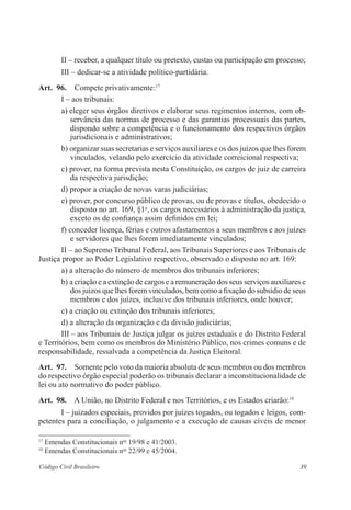 39Código Civil Brasileiro
II – receber, a qualquer título ou pretexto, custas ou participação em processo;
III – dedicar-se a atividade político-partidária.
Art.  96.  Compete privativamente:17
I – aos tribunais:
a) eleger seus órgãos diretivos e elaborar seus regimentos internos, com ob-
servância das normas de processo e das garantias ­processuais das partes,
dispondo sobre a competência e o funcionamento dos respectivos órgãos
jurisdicionais e administrativos;
b) organizar suas secretarias e serviços auxiliares e os dos juízos que lhes forem
vinculados, velando pelo exercício da atividade ­correicional respectiva;
c) prover, na forma prevista nesta Constituição, os cargos de juiz de carreira
da respectiva jurisdição;
d) propor a criação de novas varas judiciárias;
e) prover, por concurso público de provas, ou de provas e títulos, ­obedecido o
disposto no art. 169, §1o
, os cargos necessários à administração da justiça,
exceto os de confiança assim definidos em lei;
f) conceder licença, férias e outros afastamentos a seus membros e aos juízes
e servidores que lhes forem imediatamente vinculados;
II – ao Supremo Tribunal Federal, aos Tribunais Superiores e aos Tribu­nais de
Justiça propor ao Poder Legislativo respectivo, observado o disposto no art. 169:
a) a alteração do número de membros dos tribunais inferiores;
b) a criação e a extinção de cargos e a remuneração dos seus serviços auxi­liares e
dos juízos que lhes forem vinculados, bem como a ­fixação do subsídio de seus
membros e dos juízes, inclusive dos tribunais inferiores, onde houver;
c) a criação ou extinção dos tribunais inferiores;
d) a alteração da organização e da divisão judiciárias;
III – aos Tribunais de Justiça julgar os juízes estaduais e do Distrito Federal
e Territórios, bem como os membros do Ministério Público, nos ­crimes comuns e de
responsabilidade, ressalvada a competência da Justiça Eleitoral.
Art.  97.  Somente pelo voto da maioria absoluta de seus membros ou dos ­membros
do respectivo órgão especial poderão os tribunais declarar a inconstitucionalidade de
lei ou ato normativo do poder público.
Art.  98.  A União, no Distrito Federal e nos Territórios, e os Estados criarão:18
I – juizados especiais, providos por juízes togados, ou togados e leigos, com-
petentes para a conciliação, o julgamento e a execução de causas cíveis de menor
17
Emendas Constitucionais nos
19/98 e 41/2003.
18
Emendas Constitucionais nos
22/99 e 45/2004.
 