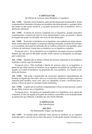 390 Código Civil Brasileiro
CAPÍTULO VIII
Do Direito de Acrescer entre Herdeiros e Legatários
Art.  1.941.  Quando vários herdeiros, pela mesma disposição testamentária, forem
conjuntamente chamados à herança em quinhões não determinados, e qualquer deles
não puder ou não quiser aceitá-la, a sua parte acrescerá à dos co-herdeiros, salvo o
direito do substituto.
Art.  1.942.  O direito de acrescer competirá aos co-legatários, quando nomeados
conjuntamente a respeito de uma só coisa, determinada e certa, ou quando o objeto
do legado não puder ser dividido sem risco de desvalorização.
Art.  1.943.  Se um dos co-herdeiros ou co-legatários, nas condições do artigo antece-
dente, morrer antes do testador; se renunciar a herança ou legado, ou destes for excluído,
e, se a condição sob a qual foi instituído não se verificar, acrescerá o seu quinhão, salvo
o direito do substituto, à parte dos co-herdeiros ou co-legatários conjuntos.
Parágrafo único.  Os co-herdeiros ou co-legatários, aos quais acresceu o quinhão
daquele que não quis ou não pôde suceder, ficam sujeitos às obrigações ou encargos
que o oneravam.
Art.  1.944.  Quando não se efetua o direito de acrescer, transmite-se aos herdeiros
legítimos a quota vaga do nomeado.
Parágrafo único.  Não existindo o direito de acrescer entre os co-legatários, a
quota do que faltar acresce ao herdeiro ou ao legatário incumbido de satisfazer esse
legado, ou a todos os herdeiros, na proporção dos seus quinhões, se o legado se de-
duziu da herança.
Art.  1.945.  Não pode o beneficiário do acréscimo repudiá-lo separadamente da
herança ou legado que lhe caiba, salvo se o acréscimo comportar encargos especiais
impostos pelo testador; nesse caso, uma vez repudiado, reverte o acréscimo para a
pessoa a favor de quem os encargos foram instituídos.
Art.  1.946.  Legado um só usufruto conjuntamente a duas ou mais pessoas, a parte
da que faltar acresce aos co-legatários.
Parágrafo único.  Se não houver conjunção entre os co-legatários, ou se, apesar de
conjuntos, só lhes foi legada certa parte do usufruto, consolidar-se-ão na propriedade
as quotas dos que faltarem, à medida que eles forem faltando.
CAPÍTULO IX
Das Substituições
Seção I
Da Substituição Vulgar e da Recíproca
Art.  1.947.  O testador pode substituir outra pessoa ao herdeiro ou ao legatário
nomeado, para o caso de um ou outro não querer ou não poder aceitar a herança ou o
 