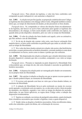 397Código Civil Brasileiro
Parágrafo único.  Para cálculo da legítima, o valor dos bens conferidos será
computado na parte indisponível, sem aumentar a disponível.
Art.  2.003.  Acolação tem por fim igualar, na proporção estabelecida neste Código,
as legítimas dos descendentes e do cônjuge sobrevivente, obrigando também os dona-
tários que, ao tempo do falecimento do doador, já não possuírem os bens doados.
Parágrafo único.  Se, computados os valores das doações feitas em adiantamen-
to de legítima, não houver no acervo bens suficientes para igualar as legítimas dos
descendentes e do cônjuge, os bens assim doados serão conferidos em espécie, ou,
quando deles já não disponha o donatário, pelo seu valor ao tempo da liberalidade.
Art.  2.004.  O valor de colação dos bens doados será aquele, certo ou estimativo,
que lhes atribuir o ato de liberalidade.
§  1o
  Se do ato de doação não constar valor certo, nem houver estimação feita
naquela época, os bens serão conferidos na partilha pelo que então se calcular vales-
sem ao tempo da liberalidade.
§  2o
  Só o valor dos bens doados entrará em colação; não assim o das benfeitorias
acrescidas, as quais pertencerão ao herdeiro donatário, correndo também à conta deste
os rendimentos ou lucros, assim como os danos e perdas que eles sofrerem.
Art.  2.005.  São dispensadas da colação as doações que o doador determinar saiam
da parte disponível, contanto que não a excedam, computado o seu valor ao tempo
da doação.
Parágrafo único.  Presume-se imputada na parte disponível a liberalidade feita
a descendente que, ao tempo do ato, não seria chamado à sucessão na qualidade de
herdeiro necessário.
Art.  2.006.  A dispensa da colação pode ser outorgada pelo doador em testamento,
ou no próprio título de liberalidade.
Art.  2.007.  São sujeitas à redução as doações em que se apurar excesso quanto ao
que o doador poderia dispor, no momento da liberalidade.
§  1o
  O excesso será apurado com base no valor que os bens doados tinham, no
momento da liberalidade.
§  2o
  A redução da liberalidade far-se-á pela restituição ao monte do excesso
assim apurado; a restituição será em espécie, ou, se não mais existir o bem em poder
do donatário, em dinheiro, segundo o seu valor ao tempo da abertura da sucessão,
observadas, no que forem aplicáveis, as regras deste Código sobre a redução das
disposições testamentárias.
§  3o
  Sujeita-se a redução, nos termos do parágrafo antecedente, a parte da doação
feita a herdeiros necessários que exceder a legítima e mais a quota disponível.
§  4o
  Sendo várias as doações a herdeiros necessários, feitas em diferentes datas,
serão elas reduzidas a partir da última, até a eliminação do excesso.
 