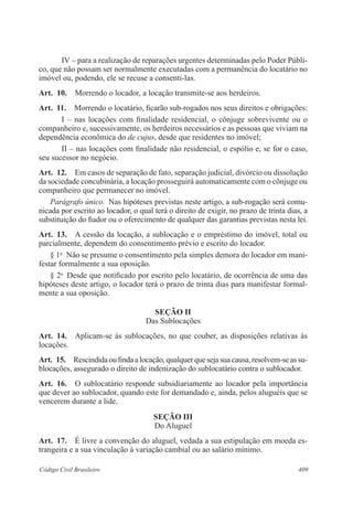 409Código Civil Brasileiro
IV – para a realização de reparações urgentes determinadas pelo Poder Públi-
co, que não possam ser normalmente executadas com a permanência do locatário no
imóvel ou, podendo, ele se recuse a consenti-las.
Art.  10.  Morrendo o locador, a locação transmite-se aos herdeiros.
Art.  11.  Morrendo o locatário, ficarão sub-rogados nos seus direitos e obrigações:
I – nas locações com finalidade residencial, o cônjuge sobrevivente ou o
companheiro e, sucessivamente, os herdeiros necessários e as pessoas que viviam na
dependência econômica do de cujus, desde que residentes no imóvel;
II – nas locações com finalidade não residencial, o espólio e, se for o caso,
seu sucessor no negócio.
Art.  12.  Em casos de separação de fato, separação judicial, divórcio ou dissolução
da sociedade concubinária, a locação prosseguirá automaticamente com o cônjuge ou
companheiro que permanecer no imóvel.
Parágrafo único.  Nas hipóteses previstas neste artigo, a sub-rogação será comu-
nicada por escrito ao locador, o qual terá o direito de exigir, no prazo de trinta dias, a
substituição do fiador ou o oferecimento de qualquer das garantias previstas nesta lei.
Art.  13.  A cessão da locação, a sublocação e o empréstimo do imóvel, total ou
parcialmente, dependem do consentimento prévio e escrito do locador.
§ 1o
  Não se presume o consentimento pela simples demora do locador em mani-
festar formalmente a sua oposição.
§ 2o
  Desde que notificado por escrito pelo locatário, de ocorrência de uma das
hipóteses deste artigo, o locador terá o prazo de trinta dias para manifestar formal-
mente a sua oposição.
SEÇÃO II
Das Sublocações
Art.  14.  Aplicam-se às sublocações, no que couber, as disposições relativas às
locações.
Art.  15.  Rescindidaoufindaalocação,qualquerquesejasuacausa,resolvem-seassu-
blocações, assegurado o direito de indenização do sublocatário contra o sublocador.
Art.  16.  O sublocatário responde subsidiariamente ao locador pela importância
que dever ao sublocador, quando este for demandado e, ainda, pelos aluguéis que se
vencerem durante a lide.
SEÇÃO III
Do Aluguel
Art.  17.  É livre a convenção do aluguel, vedada a sua estipulação em moeda es-
trangeira e a sua vinculação à variação cambial ou ao salário mínimo.
 