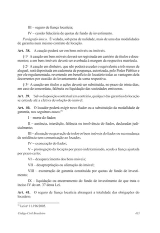 415Código Civil Brasileiro
III – seguro de fiança locatícia;
IV – cessão fiduciária de quotas de fundo de investimento.
Parágrafo único.  É vedada, sob pena de nulidade, mais de uma das modalidades
de garantia num mesmo contrato de locação.
Art.  38.  A caução poderá ser em bens móveis ou imóveis.
§ 1o
  Acaução em bens móveis deverá ser registrada em cartório de títulos e docu-
mentos; a em bens imóveis deverá ser averbada à margem da respectiva matrícula.
§ 2o
  A caução em dinheiro, que não poderá exceder o equivalente a três meses de
aluguel, será depositada em caderneta de poupança, autorizada, pelo Poder Público e
por ele regulamentada, revertendo em benefício do locatário todas as vantagens dela
decorrentes por ocasião do levantamento da soma respectiva.
§ 3o
  A caução em títulos e ações deverá ser substituída, no prazo de trinta dias,
em caso de concordata, falência ou liquidação das sociedades emissoras.
Art.  39.  Salvo disposição contratual em contrário, qualquer das garantias da locação
se estende até a efetiva devolução do imóvel.
Art.  40.  O locador poderá exigir novo fiador ou a substituição da modalidade de
garantia, nos seguintes casos:75
I – morte do fiador;
II – ausência, interdição, falência ou insolvência do fiador, declaradas judi-
cialmente;
III – alienação ou gravação de todos os bens imóveis do fiador ou sua mudança
de residência sem comunicação ao locador;
IV – exoneração do fiador;
V – prorrogação da locação por prazo indeterminado, sendo a fiança ajustada
por prazo certo;
VI – desaparecimento dos bens móveis;
VII – desapropriação ou alienação do imóvel;
VIII – exoneração de garantia constituída por quotas de fundo de investi-
mento;
IX – liquidação ou encerramento do fundo de investimento de que trata o
inciso IV do art. 37 desta Lei.
Art.  41.  O seguro de fiança locatícia abrangerá a totalidade das obrigações do
locatário.
75
Lei no
11.196/2005.
 