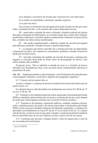 422 Código Civil Brasileiro
a) os aluguéis e acessórios da locação que vencerem até a sua efetivação;
b) as multas ou penalidades contratuais, quando exigíveis;
c) os juros de mora;
d) as custas e os honorários do advogado do locador, fixados em dez por cento
sobre o montante devido, se do contrato não constar disposição diversa;
III – autorizada a emenda da mora e efetuado o depósito judicial até quinze
dias após a intimação do deferimento, se o locador alegar que a oferta não é integral,
justificando a diferença, o locatário poderá complementar o depósito no prazo de dez
dias, contados da ciência dessa manifestação;
IV – não sendo complementado o depósito, pedido de rescisão prosseguirá
pela diferença, podendo o locador levantar a quantia depositada;
V – os aluguéis que forem vencendo até a sentença deverão ser depositados
à disposição do juízo, nos respectivos vencimentos, podendo o locador levantá-los
desde que incontroversos;
VI – havendo cumulação dos pedidos de rescisão da locação e cobrança dos
aluguéis, a execução desta pode ter início antes da desocupação do imóvel, caso
ambos tenham sido acolhidos.
Parágrafo único.  Não se admitirá a emenda da mora se o locatário já houver
utilizado essa faculdade por duas vezes nos doze meses imediatamente anteriores à
propositura da ação.
Art.  63.  Julgada procedente a ação de despejo, o juiz fixará prazo de trinta dias para
a desocupação voluntária, ressalvado o disposto nos parágrafos seguintes:77
§ 1o
  O prazo será de quinze dias se:
a) entre a citação e a sentença de primeira instância houverem decorrido mais de
quatro meses; ou
b) o despejo houver sido decretado com fundamento nos incisos II e III do art. 9o
ou no § 2o
do art. 46.
§ 2o
  Tratando-se de estabelecimento de ensino autorizado e fiscalizado pelo Poder
Público, respeitado o prazo mínimo de seis meses e o máximo de um ano, o juiz disporá
de modo que a desocupação coincida com o período de férias escolares.
 
§ 3o
  Tratando-se de hospitais, repartições públicas, unidades sanitárias oficiais,
asilos, estabelecimentos de saúde e de ensino autorizados e fiscalizados pelo Poder
Público, bem como por entidades religiosas devidamente registradas, e o despejo for
decretado com fundamento no inciso IV do art. 9o
ou no inciso II do art. 53, o prazo
será de um ano, exceto no caso em que entre a citação e a sentença de primeira instância
houver decorrido mais de um ano, hipótese em que o prazo será de seis meses.
§ 4o
  A sentença que decretar o despejo fixará o valor da caução para o caso de
ser executada provisoriamente.
77
Lei no
9.256/96.
 