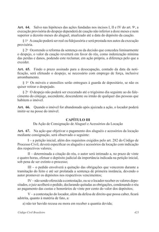 423Código Civil Brasileiro
Art.  64.  Salvo nas hipóteses das ações fundadas nos incisos I, II e IV do art. 9o
, a
execução provisória do despejo dependerá de caução não inferior a doze meses e nem
superior a dezoito meses do aluguel, atualizado até a data do depósito da caução.
§ 1o
  Acaução poderá ser real ou fidejussória e será prestada nos autos da execução
provisória.
§ 2o
  Ocorrendo a reforma da sentença ou da decisão que concedeu liminarmente
o despejo, o valor da caução reverterá em favor do réu, como indenização mínima
das perdas e danos, podendo este reclamar, em ação própria, a diferença pelo que a
exceder.
Art.  65.  Findo o prazo assinado para a desocupação, contado da data da noti-
ficação, será efetuado o despejo, se necessário com emprego de força, inclusive
arrombamento.
§ 1o
  Os móveis e utensílios serão entregues à guarda de depositário, se não os
quiser retirar o despejado.
§ 2o
  O despejo não poderá ser executado até o trigésimo dia seguinte ao do fale-
cimento do cônjuge, ascendente, descendente ou irmão de qualquer das pessoas que
habitem o imóvel.
Art.  66.  Quando o imóvel for abandonado após ajuizada a ação, o locador poderá
imitir-se na posse do imóvel.
CAPÍTULO III
Da Ação de Consignação de Aluguel e Acessórios da Locação
Art.  67.  Na ação que objetivar o pagamento dos aluguéis e acessórios da locação
mediante consignação, será observado o seguinte:
I – a petição inicial, além dos requisitos exigidos pelo art. 282 do Código de
Processo Civil, deverá especificar os aluguéis e acessórios da locação com indicação
dos respectivos valores;
II – determinada a citação do réu, o autor será intimado a, no prazo de vinte
e quatro horas, efetuar o depósito judicial da importância indicada na petição inicial,
sob pena de ser extinto o processo;
III – o pedido envolverá a quitação das obrigações que vencerem durante a
tramitação do feito e até ser prolatada a sentença de primeira instância, devendo o
autor promover os depósitos nos respectivos vencimentos;
IV – não sendo oferecida a contestação, ou se o locador receber os valores depo-
sitados, o juiz acolherá o pedido, declarando quitadas as obrigações, condenando o réu
ao pagamento das custas e honorários de vinte por cento do valor dos depósitos;
V – a contestação do locador, além da defesa de direito que possa caber, ficará
adstrita, quanto à matéria de fato, a:
a) não ter havido recusa ou mora em receber a quantia devida;
 