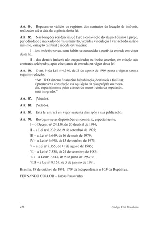 428 Código Civil Brasileiro
Art.  84.  Reputam-se válidos os registros dos contratos de locação de imóveis,
realizados até a data da vigência desta lei.
Art.  85.  Nas locações residenciais, é livre a convenção do aluguel quanto a preço,
periodicidade e indexador de reajustamento, vedada a vinculação à variação do salário
mínimo, variação cambial e moeda estrangeira:
I – dos imóveis novos, com habite-se concedido a partir da entrada em vigor
desta lei;
II – dos demais imóveis não enquadrados no inciso anterior, em relação aos
contratos celebrados, após cinco anos de entrada em vigor desta lei.
Art.  86.  O art. 8o
da Lei no
4.380, de 21 de agosto de 1964 passa a vigorar com a
seguinte redação:
“Art.  8o
O sistema financeiro da habitação, destinado a facilitar
e promover a construção e a aquisição da casa própria ou mora-
dia, especialmente pelas classes de menor renda da população,
será integrado.”
Art.  87.  (Vetado).
Art.  88.  (Vetado).
Art.  89.  Esta lei entrará em vigor sessenta dias após a sua publicação.
Art.  90.  Revogam-se as disposições em contrário, especialmente:
I – o Decreto no
24.150, de 20 de abril de 1934;
II – a Lei no
6.239, de 19 de setembro de 1975;
III – a Lei no
6.649, de 16 de maio de 1979;
IV – a Lei no
6.698, de 15 de outubro de 1979;
V – a Lei no
7.355, de 31 de agosto de 1985;
VI – a Lei no
7.538, de 24 de setembro de 1986;
VII – a Lei no
7.612, de 9 de julho de 1987; e
VIII – a Lei no
8.157, de 3 de janeiro de 1991.
Brasília, 18 de outubro de 1991; 170o
da Independência e 103o
da República.
FERNANDO COLLOR – Jarbas Passarinho
 