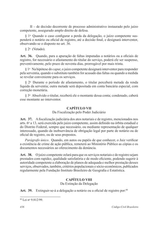 436 Código Civil Brasileiro
II – de decisão decorrente de processo administrativo instaurado pelo juízo
competente, assegurado amplo direito de defesa.
§ 1o
  Quando o caso configurar a perda da delegação, o juízo competente sus-
penderá o notário ou oficial de registro, até a decisão final, e designará interventor,
observando-se o disposto no art. 36.
§ 2o
  (Vetado).
Art.  36.  Quando, para a apuração de faltas imputadas a notários ou a oficiais de
registro, for necessário o afastamento do titular do serviço, poderá ele ser suspenso,
preventivamente, pelo prazo de noventa dias, prorrogável por mais trinta.
§ 1o
  Na hipótese do caput, o juízo competente designará interventor para responder
pela serventia, quando o substituto também for acusado das faltas ou quando a medida
se revelar conveniente para os serviços.
§ 2o
  Durante o período de afastamento, o titular perceberá metade da renda
líquida da serventia; outra metade será depositada em conta bancária especial, com
correção monetária.
§ 3o
  Absolvido o titular, receberá ele o montante dessa conta; condenado, caberá
esse montante ao interventor.
CAPÍTULO VII
Da Fiscalização pelo Poder Judiciário
Art.  37.  A fiscalização judiciária dos atos notariais e de registro, mencionados nos
arts. 6o
a 13, será exercida pelo juízo competente, assim definido na órbita estadual e
do Distrito Federal, sempre que necessário, ou mediante representação de qualquer
interessado, quando da inobservância de obrigação legal por parte de notário ou de
oficial de registro, ou de seus prepostos.
Parágrafo único.  Quando, em autos ou papéis de que conhecer, o Juiz verificar
a existência de crime de ação pública, remeterá ao Ministério Público as cópias e os
documentos necessários ao oferecimento da denúncia.
Art.  38.  O juízo competente zelará para que os serviços notariais e de registro sejam
prestados com rapidez, qualidade satisfatória e de modo eficiente, podendo sugerir à
autoridade competente a elaboração de planos de adequada e melhor prestação desses
serviços, observados, também, critérios populacionais e sócio-econômicos, publicados
regularmente pela Fundação Instituto Brasileiro de Geografia e Estatística.
CAPÍTULO VIII
Da Extinção da Delegação
Art.  39.  Extinguir-se-á a delegação a notário ou a oficial de registro por:80
80
Lei no
9.812/99.
 
