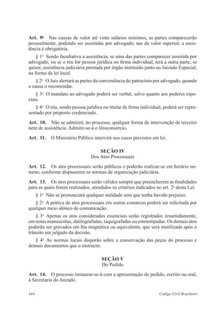 444 Código Civil Brasileiro
Art.  9o
  Nas causas de valor até vinte salários mínimos, as partes comparecerão
pessoalmente, podendo ser assistidas por advogado; nas de valor superior, a assis-
tência é obrigatória.
§ 1o
  Sendo facultativa a assistência, se uma das partes comparecer assistida por
advogado, ou se o réu for pessoa jurídica ou firma individual, terá a outra parte, se
quiser, assistência judiciária prestada por órgão instituído junto ao Juizado Especial,
na forma da lei local.
§ 2o
  O Juiz alertará as partes da conveniência do patrocínio por advogado, quando
a causa o recomendar.
§ 3o
  O mandato ao advogado poderá ser verbal, salvo quanto aos poderes espe-
ciais.
§ 4o
  O réu, sendo pessoa jurídica ou titular de firma individual, poderá ser repre-
sentado por preposto credenciado.
Art.  10.  Não se admitirá, no processo, qualquer forma de intervenção de terceiro
nem de assistência. Admitir-se-á o litisconsórcio.
Art.  11.  O Ministério Público intervirá nos casos previstos em lei.
SEÇÃO IV
Dos Atos Processuais
Art.  12.  Os atos processuais serão públicos e poderão realizar-se em horário no-
turno, conforme dispuserem as normas de organização judiciária.
Art.  13.  Os atos processuais serão válidos sempre que preencherem as finalidades
para as quais forem realizados, atendidos os critérios indicados no art. 2o
desta Lei.
§ 1o
  Não se pronunciará qualquer nulidade sem que tenha havido prejuízo.
§ 2o
  A prática de atos processuais em outras comarcas poderá ser solicitada por
qualquer meio idôneo de comunicação.
§ 3o
  Apenas os atos considerados essenciais serão registrados resumidamente,
em notas manuscritas, datilografadas, taquigrafadas ou estenotipadas. Os demais atos
poderão ser gravados em fita magnética ou equivalente, que será inutilizada após o
trânsito em julgado da decisão.
§ 4o
  As normas locais disporão sobre a conservação das peças do processo e
demais documentos que o instruem.
SEÇÃO V
Do Pedido
Art.  14.  O processo instaurar-se-á com a apresentação do pedido, escrito ou oral,
à Secretaria do Juizado.
 