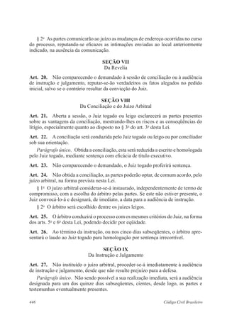 446 Código Civil Brasileiro
§ 2o
  As partes comunicarão ao juízo as mudanças de endereço ocorridas no curso
do processo, reputando-se eficazes as intimações enviadas ao local anteriormente
indicado, na ausência da comunicação.
SEÇÃO VII
Da Revelia
Art.  20.  Não comparecendo o demandado à sessão de conciliação ou à audiência
de instrução e julgamento, reputar-se-ão verdadeiros os fatos alegados no pedido
inicial, salvo se o contrário resultar da convicção do Juiz.
SEÇÃO VIII
Da Conciliação e do Juízo Arbitral
Art.  21.  Aberta a sessão, o Juiz togado ou leigo esclarecerá as partes presentes
sobre as vantagens da conciliação, mostrando-lhes os riscos e as conseqüências do
litígio, especialmente quanto ao disposto no § 3o
do art. 3o
desta Lei.
Art.  22.  Aconciliação será conduzida pelo Juiz togado ou leigo ou por conciliador
sob sua orientação.
Parágrafo único.  Obtida a co