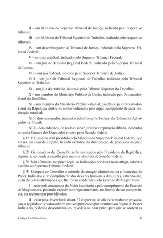 45Código Civil Brasileiro
II – um Ministro do Superior Tribunal de Justiça, indicado pelo respectivo
tribunal;
III – um Ministro do Tribunal Superior do Trabalho, indicado pelo respectivo
tribunal;
IV – um desembargador de Tribunal de Justiça, indicado pelo Supremo Tri-
bunal Federal;
V – um juiz estadual, indicado pelo Supremo Tribunal Federal;
VI – um juiz de Tribunal Regional Federal, indicado pelo Superior Tribunal
de Justiça;
VII – um juiz federal, indicado pelo Superior Tribunal de Justiça;
VIII – um juiz de Tribunal Regional do Trabalho, indicado pelo Tribunal
Superior do Trabalho;
IX – um juiz do trabalho, indicado pelo Tribunal Superior do Trabalho;
X – um membro do Ministério Público da União, indicado pelo Procurador-
Geral da República;
XI – um membro do Ministério Público estadual, escolhido pelo Procurador-
Geral da República dentre os nomes indicados pelo órgão competente de cada ins-
tituição estadual;
XII – dois advogados, indicados pelo Conselho Federal da Ordem dos Advo-
gados do Brasil;
XIII – dois cidadãos, de notável saber jurídico e reputação ilibada, indicados
um pela Câmara dos Deputados e outro pelo Senado Federal.
§ 1o
  O Conselho será presidido pelo Ministro do Supremo Tribunal Federal, que
votará em caso de empate, ficando excluído da distribuição de processos naquele
tribunal.
§ 2o
  Os membros do Conselho serão nomeados pelo Presidente da República,
depois de aprovada a escolha pela maioria absoluta do Senado Federal.
§ 3o
  Não efetuadas, no prazo legal, as indicações previstas neste artigo, caberá a
escolha ao Supremo Tribunal Federal.
§ 4o
  Compete ao Conselho o controle da atuação administrativa e financeira do
Poder Judiciário e do cumprimento dos deveres funcionais dos juízes, cabendo-lhe,
além de outras atribuições que lhe forem conferidas pelo Estatuto da Magistratura:
I – zelar pela autonomia do Poder Judiciário e pelo cumprimento do Estatuto
da Magistratura, po­dendo expedir atos regulamentares, no âmbito de sua competên-
cia, ou recomendar providências;
II – zelar pela observância do art. 37 e apreciar, de ofício ou mediante provoca-
ção, a legalidade dos atos administrativos praticados por membros ou órgãos do Poder
Judiciário, podendo desconstituí-los, revê-los ou fixar prazo para que se adotem as
 