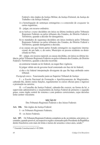 48 Código Civil Brasileiro
Federal e dos órgãos da Justiça Militar, da Justiça Eleitoral, da Justiça do
Trabalho e da Justiça Federal;
i) a homologação de sentenças estrangeiras e a concessão de exequatur às
cartas rogatórias;
II – julgar, em recurso ordinário:
a) os habeas corpus decididos em única ou última instância pelos ­Tribunais
Regionais Federais ou pelos tribunais dos Estados, do ­Distrito Federal e
Territórios, quando a decisão for denegatória;
b) os mandados de segurança decididos em única instância pelos ­Tribunais
Regionais Federais ou pelos tribunais dos Estados, do ­Distrito Federal e
Territórios, quando denegatória a decisão;
c) as causas em que forem partes Estado estrangeiro ou organismo interna­
cional, de um lado, e, do outro, Município ou pessoa ­residente ou domi-
ciliada no País;
III – julgar, em recurso especial, as causas decididas, em única ou ­última ins-
tância, pelos Tribunais Regionais Federais ou pelos tribunais dos Estados, do Distrito
Federal e Territórios, quando a decisão recorrida:
a) contrariar tratado ou lei federal, ou negar-lhes vigência;
b) julgar válido ato de governo local contestado em face de lei federal;
c) der a lei federal interpretação divergente da que lhe haja atribuído outro
tribunal.
Parágrafo único.  Funcionarão junto ao Superior Tribunal de Justiça:
I – a Escola Nacional de Formação e Aperfeiçoamento de Magistrados,
cabendo-lhe, dentre outras funções, regulamentar os cursos oficiais para o ingresso
e promoção na carreira;
II – o Conselho da Justiça Federal, cabendo-lhe exercer, na forma da lei, a
supervisão administrativa e orçamentária da Justiça Federal de primeiro e segundo
graus, como órgão central do sistema e com poderes correicionais, cujas decisões
terão caráter vinculante.
Seção IV
Dos Tribunais Regionais Federais e dos Juízes Federais
Art.  106.  São órgãos da Justiça Federal:
I – os Tribunais Regionais Federais;
II – os Juízes Federais.
Art.  107.  OsTribunaisRegionaisFederaiscompõem-sede,nomínimo,setejuízes,re-
crutados,quandopossível,narespectivaregiãoenomeadospelo ­Presidenteda ­República
dentre brasileiros com mais de trinta e menos de ­sessenta e cinco anos, sendo:27
27
Emenda Constitucional no
45/2004.
 