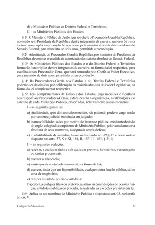 53Código Civil Brasileiro
d) o Ministério Público do Distrito Federal e Territórios;
II – os Ministérios Públicos dos Estados.
§ 1o
  O Ministério Público da União tem por chefe o Procurador-Geral da ­República,
nomeado pelo Presidente da República dentre integrantes da ­carreira, maiores de ­trinta
e cinco anos, após a aprovação de seu nome pela maioria absoluta dos membros do
Senado Federal, para mandato de dois anos, ­permitida a recondução.
§ 2o
  Adestituição do Procurador-Geral da República, por iniciativa do Presidente da
República, deverá ser precedida de autorização da maioria absoluta do Senado Federal.
§ 3o
  Os Ministérios Públicos dos Estados e o do Distrito Federal e ­Territórios
formarão lista tríplice dentre integrantes da carreira, na forma da lei ­respectiva, para
escolha de seu Procurador-Geral, que será nomeado pelo Chefe do Poder Executivo,
para mandato de dois anos, permitida uma recondução.
§ 4o
  Os Procuradores-Gerais nos Estados e no Distrito Federal e Territórios
­poderão ser destituídos por deliberação da maioria absoluta do Poder ­Legislativo, na
forma da lei complementar respectiva.
§ 5o
  Leis complementares da União e dos Estados, cuja iniciativa é ­facultada
aos respectivos Procuradores-Gerais, estabelecerão a organização, as ­atribuições e o
estatuto de cada Ministério Público, observadas, relativamente a seus ­membros:
I – as seguintes garantias:
a) vitaliciedade, após dois anos de exercício, não podendo perder o cargo senão
por sentença judicial transitada em julgado;
b) inamovibilidade, salvo por motivo de interesse público, mediante decisão
do órgão colegiado competente do Ministério Público, pelo voto da maioria
absoluta de seus membros, assegurada ampla defesa;
c) irredutibilidade de subsídio, fixado na forma do art. 39, § 4o
, e ressalvado o
disposto nos arts. 37, X e XI, 150, II, 153, III, 153, § 2o
, I;
II – as seguintes vedações:
a) receber, a qualquer título e sob qualquer pretexto, honorários, ­percentagens
ou custas processuais;
b) exercer a advocacia;
c) participar de sociedade comercial, na forma da lei;
d) exercer, ainda que em disponibilidade, qualquer outra função ­pública, ­salvo
uma de magistério;
e) exercer atividade político-partidária;
f) receber, a qualquer título ou pretexto, auxílios ou contribuições de pessoas físi-
cas, entidades públicas ou privadas, ressalvadas as exceções previstas em lei.
§ 6o
  Aplica-se aos membros do Ministério Público o disposto no art. 95, parágrafo
único, V.
 