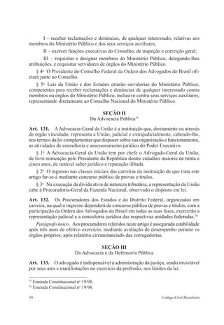 56 Código Civil Brasileiro
I – receber reclamações e denúncias, de qualquer interessado, relativas aos
membros do Ministério Público e dos seus serviços auxiliares;
II – exercer funções executivas do Conselho, de inspeção e correição geral;
III – requisitar e designar membros do Ministério Público, delegando-lhes
atribuições, e requisitar servidores de órgãos do Ministério Público.
§ 4o
  O Presidente do Conselho Federal da Ordem dos Advogados do Brasil ofi-
ciará junto ao Conselho.
§ 5o
  Leis da União e dos Estados criarão ouvidorias do Ministério Público,
competentes para receber reclamações e denúncias de qualquer interessado contra
membros ou órgãos do Ministério Público, inclusive contra seus serviços auxiliares,
representando diretamente ao Conselho Nacional do Ministério Público.
Seção II
Da Advocacia Pública35
Art.  131.  AAdvocacia-Geral da União é a instituição que, diretamente ou através
de órgão vinculado, representa a União, judicial e extrajudicialmente, cabendo-lhe,
nos termos da lei complementar que dispuser sobre sua ­organização e funcionamento,
as atividades de consultoria e assessoramento jurídico do Poder Executivo.
§ 1o
  A Advocacia-Geral da União tem por chefe o Advogado-Geral da União,
de livre nomeação pelo Presidente da República dentre cidadãos ­maiores de trinta e
­cinco anos, de notável saber jurídico e reputação ilibada.
§ 2o
  O ingresso nas classes iniciais das carreiras da instituição de que trata este
artigo far-se-á mediante concurso público de provas e títulos.
§ 3o
  Na execução da dívida ativa de natureza tributária, a representação da União
cabe à Procuradoria-Geral da Fazenda Nacional, observado o disposto em lei.
Art.  132.  Os Procuradores dos Estados e do Distrito Federal, organizados em
­carreira, na qual o ingresso dependerá de concurso público de provas e títulos, com a
participação da Ordem dos Advogados do Brasil em todas as suas fases, exercerão a
representação judicial e a consultoria jurídica das respectivas unidades federadas.36
Parágrafo único.  Aos procuradores referidos neste artigo é assegurada estabilidade
após três anos de efetivo exercício, mediante avaliação de ­desempenho perante os
órgãos próprios, após relatório circunstanciado das corre­gedorias.
Seção III
Da Advocacia e da Defensoria Pública
Art.  133.  O advogado é indispensável à administração da justiça, sendo ­invio­lável
por seus atos e manifestações no exercício da profissão, nos limites da lei.
35
Emenda Constitucional no
19/98.
36
Emenda Constitucional no
19/98.
 