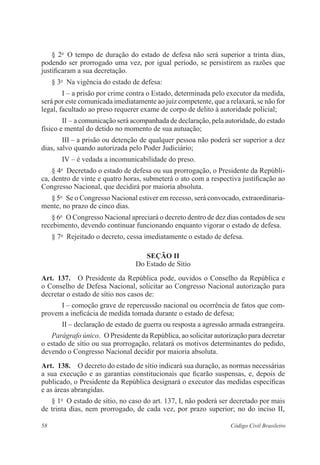 58 Código Civil Brasileiro
§ 2o
  O tempo de duração do estado de defesa não será superior a trinta dias,
­podendo ser prorrogado uma vez, por igual período, se persistirem as razões que
justificaram a sua decretação.
§ 3o
  Na vigência do estado de defesa:
I – a prisão por crime contra o Estado, determinada pelo executor da medida,
será por este comunicada imediatamente ao juiz competente, que a relaxará, se não for
legal, facultado ao preso requerer exame de corpo de delito à autoridade policial;
II – a comunicação será acompanhada de declaração, pela autoridade, do ­estado
físico e mental do detido no momento de sua autuação;
III – a prisão ou detenção de qualquer pessoa não poderá ser superior a dez
dias, salvo quando autorizada pelo Poder Judiciário;
IV – é vedada a incomunicabilidade do preso.
§ 4o
  Decretado o estado de defesa ou sua prorrogação, o Presidente da Repúbli-
ca, dentro de vinte e quatro horas, submeterá o ato com a respectiva justificação ao
­Congresso Nacional, que decidirá por maioria absoluta.
§ 5o
  Se o Congresso Nacional estiver em recesso, será convocado, extraordinaria­
mente, no prazo de cinco dias.
§ 6o
  O Congresso Nacional apreciará o decreto dentro de dez dias contados de seu
recebimento, devendo continuar funcionando enquanto vigorar o ­estado de defesa.
§ 7o
  Rejeitado o decreto, cessa imediatamente o estado de defesa.
Seção II
Do Estado de Sítio
Art.  137.  O Presidente da República pode, ouvidos o Conselho da República e
o Conselho de Defesa Nacional, solicitar ao Congresso Nacional autorização para
­decretar o estado de sítio nos casos de:
I – comoção grave de repercussão nacional ou ocorrência de fatos que com-
provem a ineficácia de medida tomada durante o estado de defesa;
II – declaração de estado de guerra ou resposta a agressão armada ­estrangeira.
Parágrafo único.  O Presidente da República, ao solicitar autorização para ­decretar
o estado de sítio ou sua prorrogação, relatará os motivos ­determinantes do pedido,
devendo o Congresso Nacional decidir por maioria absoluta.
Art.  138.  O decreto do estado de sítio indicará sua duração, as normas ­necessárias
a sua execução e as garantias constitucionais que ficarão ­suspensas, e, depois de
publicado, o Presidente da República designará o executor das medidas específicas
e as áreas abrangidas.
§ 1o
  O estado de sítio, no caso do art. 137, I, não poderá ser decretado por mais
de trinta dias, nem prorrogado, de cada vez, por prazo superior; no do inciso II,
 