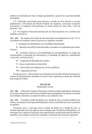 59Código Civil Brasileiro
poderá ser decretado por todo o tempo que perdurar a guerra ou a agressão armada
­estrangeira.
§ 2o
  Solicitada autorização para decretar o estado de sítio durante o recesso
parlamentar, o Presidente do Senado Federal, de imediato, convocará extraordi-
nariamente o Congresso Nacional para se reunir dentro de cinco dias, a fim de
apreciar o ato.
§ 3o
  O Congresso Nacional permanecerá em funcionamento até o término das
medidas coercitivas.
Art.  139.  Na vigência do estado de sítio decretado com fundamento no art. 137, I,
só poderão ser tomadas contra as pessoas as seguintes medidas:
I – obrigação de permanência em localidade determinada;
II – detenção em edifício não destinado a acusados ou condenados por crimes
comuns;
III – restrições relativas à inviolabilidade da correspondência, ao sigilo das
comunicações, à prestação de informações e à liberdade de imprensa, ­radio­difusão
e televisão, na forma da lei;
IV – suspensão da liberdade de reunião;
V – busca e apreensão em domicílio;
VI – intervenção nas empresas de serviços públicos;
VII – requisição de bens.
Parágrafo único.  Não se inclui nas restrições do inciso III a difusão de pronuncia­
mentos de parlamentares efetuados em suas Casas Legislativas, ­desde que liberada
pela respectiva Mesa.
Seção III
Disposições Gerais
Art.  140.  AMesa do Congresso Nacional, ouvidos os líderes partidários, ­designará
­Comissão composta de cinco de seus membros para acompanhar e fiscalizar a execução
das medidas referentes ao estado de defesa e ao estado de sítio.
Art.  141.   Cessado o estado de defesa ou o estado de sítio, cessarão também seus
efeitos, sem prejuízo da responsabilidade pelos ilícitos cometidos por seus executores
ou agentes.
Parágrafo único.  Logo que cesse o estado de defesa ou o estado de sítio, as
­medidas aplicadas em sua vigência serão relatadas pelo Presidente da ­República, em
­mensagem ao Congresso Nacional, com especificação e justificação das providências
adotadas, com relação nominal dos atingidos e indicação das restrições aplicadas.
	 ...............................................................................................................
 