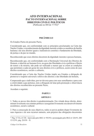 75Código Civil Brasileiro
Ato Internacional
Pacto Internacional sobre
Direitos Civis e Políticos
(Publicado no DO de 7/7/92)47
Preâmbulo
Os Estados Partes do presente Pacto,
Considerando que, em conformidade com os princípios proclamados na Carta das
Nações Unidas, o reconhecimento da dignidade inerente a todos os membros da família
humana e de seus direitos iguais e inalienáveis constitui o fundamento da liberdade,
da justiça e da paz no mundo,
Reconhecendo que esses direitos decorrem da dignidade inerente à pessoa humana,
Reconhecendo que, em conformidade com a Declaração Universal dos Direitos do
Homem, o ideal do ser humano livre, no gozo das liberdades civis e políticas e liberto
do temor e da miséria, não pode ser realizado a menos que se criem as condições
que permitam a cada um gozar de seus direitos civis e políticos, assim como de seus
direitos econômicos, sociais e culturais,
Considerando que a Carta das Nações Unidas impõe aos Estados a obrigação de
promover o respeito universal e efetivo dos direitos e das liberdades do homem,
Compreendo que o indivíduo, por ter deveres para com seus semelhantes e para com
a coletividade a que pertence, tem a obrigação de lutar pela promoção e observância
dos direitos reconhecidos no presente Pacto,
Acordam o seguinte:
PARTE I
Artigo 1
1. Todos os povos têm direito à autodeterminação. Em virtude desse direito, deter-
minam livremente seu estatuto político e asseguram livremente seu desenvolvimento
econômico, social e cultural.
2. Para a consecução de seus objetivos, todos os povos podem dispor livremente de
suas riquezas e de seus recursos naturais, sem prejuízo das obrigações decorrentes
47
Pág. 8.716 a 8.720. Aprovado pelo DEC no
592/92 e promulgado pelo DLG no
226/91, DO
13/12/91, pág. 28.838 – II.
 