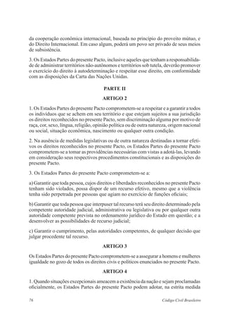 76 Código Civil Brasileiro
da cooperação econômica internacional, baseada no princípio do proveito mútuo, e
do Direito Internacional. Em caso algum, poderá um povo ser privado de seus meios
de subsistência.
3. Os Estados Partes do presente Pacto, inclusive aqueles que tenham a responsabilida-
de de administrar territórios não-autônomos e territórios sob tutela, deverão promover
o exercício do direito à autodeterminação e respeitar esse direito, em conformidade
com as disposições da Carta das Nações Unidas.
PARTE II
ARTIGO 2
1. Os Estados Partes do presente Pacto comprometem-se a respeitar e a garantir a todos
os indivíduos que se achem em seu território e que estejam sujeitos a sua jurisdição
os direitos reconhecidos no presente Pacto, sem discriminação alguma por motivo de
raça, cor, sexo, língua, religião, opinião política ou de outra natureza, origem nacional
ou social, situação econômica, nascimento ou qualquer outra condição.
2. Na ausência de medidas legislativas ou de outra natureza destinadas a tornar efeti-
vos os direitos reconhecidos no presente Pacto, os Estados Partes do presente Pacto
comprometem-se a tomar as providências necessárias com vistas a adotá-las, levando
em consideração seus respectivos procedimentos constitucionais e as disposições do
presente Pacto.
3. Os Estados Partes do presente Pacto comprometem-se a:
a) Garantir que toda pessoa, cujos direitos e liberdades reconhecidos no presente Pacto
tenham sido violados, possa dispor de um recurso efetivo, mesmo que a violência
tenha sido perpetrada por pessoas que agiam no exercício de funções oficiais;
b) Garantir que toda pessoa que interpuser tal recurso terá seu direito determinado pela
competente autoridade judicial, administrativa ou legislativa ou por qualquer outra
autoridade competente prevista no ordenamento jurídico do Estado em questão; e a
desenvolver as possibilidades de recurso judicial;
c) Garantir o cumprimento, pelas autoridades competentes, de qualquer decisão que
julgar procedente tal recurso.
ARTIGO 3
Os Estados Partes do presente Pacto comprometem-se a assegurar a homens e mulheres
igualdade no gozo de todos os direitos civis e políticos enunciados no presente Pacto.
ARTIGO 4
1. Quando situações excepcionais ameacem a existência da nação e sejam proclamadas
oficialmente, os Estados Partes do presente Pacto podem adotar, na estrita medida
 