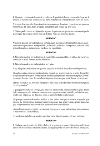 78 Código Civil Brasileiro
4. Qualquer condenado à morte terá o direito de pedir indulto ou comutação da pena.A
anistia, o indulto ou a comutação da pena poderão ser concedidos em todos os casos.
5.Apena de morte não deverá ser imposta em casos de crimes cometidos por pessoas
menores de 18 anos, nem aplicada a mulheres em estado de gravidez.
6. Não se poderá invocar disposição alguma do presente artigo para retardar ou impedir
a abolição da pena de morte por um Estado Parte do presente Pacto.
ARTIGO 7
Ninguém poderá ser submetido à tortura, nem a penas ou tratamentos cruéis, desu-
manos ou degradantes. Será proibido, sobretudo, submeter uma pessoa, sem seu livre
consentimento, a experiências médicas ou científicas.
ARTIGO 8
1. Ninguém poderá ser submetido à escravidão. A escravidão e o tráfico de escravos,
em todas as suas formas, ficam proibidos.
2. Ninguém poderá ser submetido à servidão.
3. a) Ninguém poderá ser obrigado a executar trabalhos forçados ou obrigatórios;
b)Aalínea a) do presente parágrafo não poderá ser interpretada no sentido de proibir,
nos países em que certos crimes sejam punidos com prisão e trabalhos forçados, o cum-
primento de uma pena de trabalhos forçados, imposta por um tribunal competente;
c) Para os efeitos do presente parágrafo, não serão considerados “trabalhos forçados
ou obrigatórios”:
i) qualquer trabalho ou serviço, não previsto na alínea b), normalmente exigido de um
indivíduo que tenha sido encarcerado em cumprimento de decisão judicial ou que,
tendo sido objeto de tal decisão, ache-se em liberdade condicional;
ii) qualquer serviço de caráter militar e, nos países em que se admite a isenção por
motivo de consciência, qualquer serviço nacional que a lei venha a exigir daqueles
que se oponham ao serviço militar por motivo de consciência;
iii) qualquer serviço exigido em casos de emergência ou de calamidade que ameacem
o bem-estar da comunidade;
iv) qualquer trabalho ou serviço que faça parte das obrigações cívicas normais.
ARTIGO 9
1. Toda pessoa tem direito à liberdade e à segurança pessoais. Ninguém poderá ser
preso ou encarcerado arbitrariamente. Ninguém pode ser privado de sua liberdade,
 