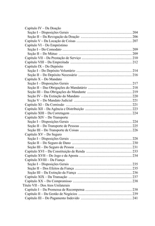 Capítulo IV – Da Doação
				 Seção I – Disposições Gerais .......................................................................204
				 Seção II – Da Revogação da Doação ...........................................................206
		 Capítulo V – Da Locação de Coisas ................................................................207
		 Capítulo VI – Do Empréstimo
				 Seção I – Do Comodato ................................................................................209
				 Seção II – Do Mútuo ....................................................................................209
		 Capítulo VII – Da Prestação de Serviço ..........................................................210
		 Capítulo VIII – Da Empreitada .......................................................................212
		 Capítulo IX – Do Depósito
				 Seção I – Do Depósito Voluntário ................................................................214
				 Seção II – Do Depósito Necessário ..............................................................216
		 Capítulo X – Do Mandato
				 Seção I – Disposições Gerais .......................................................................217
				 Seção II – Das Obrigações do Mandatário ................................................... 218
				 Seção III – Das Obrigações do Mandante ....................................................219
				 Seção IV – Da Extinção do Mandato ...........................................................220
				 Seção V – Do Mandato Judicial ...................................................................221
		 Capítulo XI – Da Comissão ............................................................................221
		 Capítulo XII – Da Agência e Distribuição ......................................................223
		 Capítulo XIII – Da Corretagem .......................................................................224
		 Capítulo XIV – Do Transporte
				 Seção I – Disposições Gerais .......................................................................224
				 Seção II – Do Transporte de Pessoas ............................................................225
				 Seção III – Do Transporte de Coisas ............................................................226
		 Capítulo XV – Do Seguro
				 Seção I – Disposições Gerais .......................................................................228
				 Seção II – Do Seguro de Dano .....................................................................230
				 Seção III – Do Seguro de Pessoa ..................................................................231
		 Capítulo XVI – Da Constituição de Renda .....................................................233
		 Capítulo XVII – Do Jogo e da Aposta .............................................................234
		 Capítulo XVIII – Da Fiança
				 Seção I – Disposições Gerais .......................................................................235
				 Seção II – Dos Efeitos da Fiança ..................................................................235
				 Seção III – Da Extinção da Fiança ...............................................................236
		 Capítulo XIX – Da Transação .........................................................................237
		 Capítulo XX – Do Compromisso ....................................................................238
	 Título VII – Dos Atos Unilaterais
		 Capítulo I – Da Promessa de Recompensa ......................................................238
		 Capítulo II – Da Gestão de Negócios ..............................................................239
		 Capítulo III – Do Pagamento Indevido ...........................................................241
 