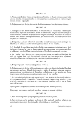 82 Código Civil Brasileiro
ARTIGO 17
1. Ninguém poderá ser objeto de ingerências arbitrárias ou ilegais em sua vida privada,
em sua família, em seu domicílio ou em sua correspondência, nem de ofensas ilegais
às suas honra e reputação.
2. Toda pessoa terá direito à proteção da lei contra essas ingerências ou ofensas.
ARTIGO 18
1. Toda pessoa terá direito à liberdade de pensamento, de consciência e de religião.
Esse direito implicará a liberdade de ter ou adotar uma religião ou uma crença de
sua escolha e a liberdade de professar sua religião ou crença, individual ou coletiva-
mente, tanto pública como privadamente, por meio do culto, da celebração de ritos,
de práticas e do ensino.
2. Ninguém poderá ser submetido a medidas coercitivas que possam restringir sua
liberdade de ter ou de adotar uma religião ou crença de sua escolha.
3. A liberdade de manifestar a própria religião ou crença estará sujeita apenas a limi-
tações previstas em lei e que se façam necessárias para proteger a segurança, a ordem,
a saúde ou a moral públicas ou os direitos e as liberdades das demais pessoas.
4. Os Estados Partes do presente Pacto comprometem-se a respeitar a liberdade dos
pais – e, quando for o caso, dos tutores legais – de assegurar a educação religiosa e
moral dos filhos que esteja de acordo com suas próprias convicções.
ARTIGO 19
1. Ninguém poderá ser molestado por suas opiniões.
2. Toda pessoa terá direito à liberdade de expressão; esse direito incluirá a liberdade
de procurar, receber e difundir informações e idéias de qualquer natureza, indepen-
dentemente de considerações de fronteiras, verbalmente ou por escrito, em forma
impressa ou artística, ou por qualquer outro meio de sua escolha.
3. O exercício do direito previsto no parágrafo 2o
do presente artigo implicará deve-
res e responsabilidades especiais. Conseqüentemente, poderá estar sujeito a certas
restrições, que devem, entretanto, ser expressamente previstas em lei e que se façam
necessárias para:
a) assegurar o respeito dos direitos e da reputação das demais pessoas;
b) proteger a segurança nacional, a ordem, a saúde ou a moral públicas.
ARTIGO 20
1. Será proibida por lei qualquer propaganda em favor da guerra.
2. Será proibida por lei qualquer apologia do ódio nacional, racial ou religioso que
constitua incitamento à discriminação, à hostilidade ou à violência.
 