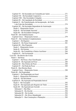 Capítulo VI – Da Sociedade em Comandita por Ações .................................. 271 
Capítulo VII – Da Sociedade Cooperativa ...................................................... 271 
Capítulo VIII – Das Sociedades Coligadas ..................................................... 272 
Capítulo IX – Da Liquidação da Sociedade .................................................... 273 
Capítulo X – Da Transformação, da Incorporação, da Fusão 
e da Cisão das Sociedades ......................................................................... 274 
Capítulo XI – Da Sociedade Dependente de Autorização 
Seção I – Disposições Gerais ....................................................................... 276 
Seção II – Da Sociedade Nacional ............................................................... 276 
Seção III – Da Sociedade Estrangeira .......................................................... 277 
Título III – Do Estabelecimento 
Capítulo Único – Disposições Gerais .............................................................. 279 
Título IV – Dos Institutos Complementares 
Capítulo I – Do Registro ................................................................................. 280 
Capítulo II – Do Nome Empresarial ............................................................... 281 
Capítulo III – Dos Prepostos 
Seção I – Disposições Gerais ....................................................................... 283 
Seção II – Do Gerente .................................................................................. 283 
Seção III – Do Contabilista e Outros Auxiliares .......................................... 284 
Capítulo IV – Da Escrituração ........................................................................ 284 
Livro III – Do Direito das Coisas 
Título I – Da Posse 
Capítulo I – Da Posse e Sua Classificação ...................................................... 287 
Capítulo II – Da Aquisição da Posse ............................................................... 288 
Capítulo III – Dos Efeitos da Posse ................................................................ 288 
Capítulo IV – Da Perda da Posse .................................................................... 289 
Título II – Dos Direitos Reais 
Capítulo Único – Disposições Gerais .............................................................. 290 
Título III – Da Propriedade 
Capítulo I – Da Propriedade em Geral 
Seção I – Disposições Preliminares .............................................................. 290 
Seção II – Da Descoberta ............................................................................. 291 
Capítulo II – Da Aquisição da Propriedade Imóvel 
Seção I – Da Usucapião ................................................................................ 292 
Seção II – Da Aquisição pelo Registro do Título ......................................... 293 
Seção III – Da Aquisição por Acessão ......................................................... 294 
Subseção I – Das Ilhas ............................................................................... 294 
Subseção II – Da Aluvião .......................................................................... 294 
Subseção III – Da Avulsão ......................................................................... 294 
Subseção IV – Do Álveo Abandonado ...................................................... 295 
Subseção V – Das Construções e Plantações ............................................. 295 
 