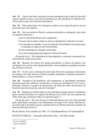 Art. 13. A prova dos fatos ocorridos em país estrangeiro rege-se pela lei que nele 
vigorar, quanto ao ônus e aos meios de produzir-se, não admitindo os tribunais bra-sileiros 
provas que a lei brasileira desconheça. 
Art. 14. Não conhecendo a lei estrangeira, poderá o juiz exigir de quem a invoca 
prova do texto e da vigência. 
Art. 15. Será executada no Brasil a sentença proferida no estrangeiro, que reúna 
os seguintes requisitos: 
a) haver sido proferida por juiz competente; 
b) terem sido as partes citadas ou haver-se legalmente verificado à revelia; 
c) ter passado em julgado e estar revestida das formalidades necessárias para 
a execução no lugar em que foi proferida; 
d) estar traduzida por intérprete autorizado; 
e) ter sido homologada pelo Supremo Tribunal Federal. 
Parágrafo único. Não dependem de homologação as sentenças meramente de-claratórias 
do estado das pessoas. 
Art. 16. Quando, nos termos dos artigos precedentes, se houver de aplicar a lei 
estrangeira, ter-se-á em vista a disposição desta, sem considerar-se qualquer remissão 
por ela feita a outra lei. 
Art. 17. As leis, atos e sentenças de outro país, bem como quaisquer declarações 
de vontade, não terão eficácia no Brasil, quando ofenderem a soberania nacional, a 
ordem pública e os bons costumes. 
Art. 18. Tratando-se de brasileiros, são competentes as autoridades consulares 
brasileiras para lhes celebrar o casamento e os mais atos de Registro Civil e de ta-belionato, 
inclusive o registro de nascimento e de óbito dos filhos de brasileiro ou 
brasileira nascido no país da sede do Consulado.53 
Art. 19. Reputam-se válidos todos os atos indicados no artigo anterior e celebrados 
pelos cônsules brasileiros na vigência do Decreto-lei no 4.657, de 4 de setembro de 
1942, desde que satisfaçam todos os requisitos legais.54 
Parágrafo único. No caso em que a celebração desses atos tiver sido recusada 
pelas autoridades consulares, com fundamento no artigo 18 do mesmo Decreto-lei, 
ao interessado é facultado renovar o pedido dentro em 90 (noventa) dias contados da 
data da publicação desta lei. 
Rio de Janeiro, 4 de setembro de 1942; 121o da Independência e 54o da República. 
Getúlio Vargas – Alexandre Marcondes Filho – Oswaldo Aranha 
53 Lei no 3.238/57. 
54 Lei no 3.238/57. 
100 Código Civil Brasileiro 
 