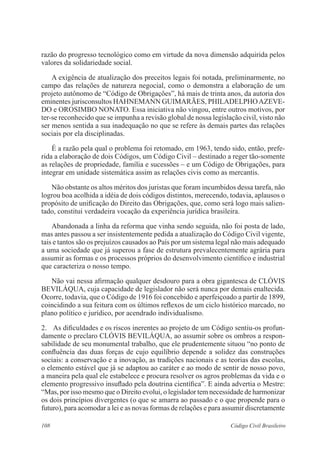 razão do progresso tecnológico como em virtude da nova dimensão adquirida pelos 
valores da solidariedade social. 
A exigência de atualização dos preceitos legais foi notada, preliminarmente, no 
campo das relações de natureza negocial, como o demonstra a elaboração de um 
projeto autônomo de “Código de Obrigações”, há mais de trinta anos, da autoria dos 
eminentes jurisconsultos HAHNEMANN GUIMARÃES, PHILADELPHO AZEVE-DO 
e OROSIMBO NONATO. Essa iniciativa não vingou, entre outros motivos, por 
ter-se reconhecido que se impunha a revisão global de nossa legislação civil, visto não 
ser menos sentida a sua inadequação no que se refere às demais partes das relações 
sociais por ela disciplinadas. 
É a razão pela qual o problema foi retomado, em 1963, tendo sido, então, prefe-rida 
a elaboração de dois Códigos, um Código Civil – destinado a reger tão-somente 
as relações de propriedade, família e sucessões – e um Código de Obrigações, para 
integrar em unidade sistemática assim as relações civis como as mercantis. 
Não obstante os altos méritos dos juristas que foram incumbidos dessa tarefa, não 
logrou boa acolhida a idéia de dois códigos distintos, merecendo, todavia, aplausos o 
propósito de unificação do Direito das Obrigações, que, como será logo mais salien-tado, 
constitui verdadeira vocação da experiência jurídica brasileira. 
Abandonada a linha da reforma que vinha sendo seguida, não foi posta de lado, 
mas antes passou a ser insistentemente pedida a atualização do Código Civil vigente, 
tais e tantos são os prejuízos causados ao País por um sistema legal não mais adequado 
a uma sociedade que já superou a fase de estrutura prevalecentemente agrária para 
assumir as formas e os processos próprios do desenvolvimento científico e industrial 
que caracteriza o nosso tempo. 
Não vai nessa afirmação qualquer desdouro para a obra gigantesca de CLÓVIS 
BEVILÁQUA, cuja capacidade de legislador não será nunca por demais enaltecida. 
Ocorre, todavia, que o Código de 1916 foi concebido e aperfeiçoado a partir de 1899, 
coincidindo a sua feitura com os últimos reflexos de um ciclo histórico marcado, no 
plano político e jurídico, por acendrado individualismo. 
2. As dificuldades e os riscos inerentes ao projeto de um Código sentiu-os profun-damente 
o preclaro CLÓVIS BEVILÁQUA, ao assumir sobre os ombros a respon-sabilidade 
de seu monumental trabalho, que ele prudentemente situou “no ponto de 
confluência das duas forças de cujo equilíbrio depende a solidez das construções 
sociais: a conservação e a inovação, as tradições nacionais e as teorias das escolas, 
o elemento estável que já se adaptou ao caráter e ao modo de sentir de nosso povo, 
a maneira pela qual ele estabelece e procura resolver os agros problemas da vida e o 
elemento progressivo insuflado pela doutrina científica”. E ainda advertia o Mestre: 
“Mas, por isso mesmo que o Direito evolui, o legislador tem necessidade de harmonizar 
os dois princípios divergentes (o que se amarra ao passado e o que propende para o 
futuro), para acomodar a lei e as novas formas de relações e para assumir discretamente 
108 Código Civil Brasileiro 
 