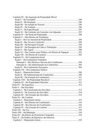 Capítulo III – Da Aquisição da Propriedade Móvel 
Seção I – Da Usucapião ................................................................................ 296 
Seção II – Da Ocupação ............................................................................... 296 
Seção III – Do Achado do Tesouro ............................................................... 296 
Seção IV – Da Tradição ................................................................................ 296 
Seção V – Da Especificação ......................................................................... 297 
Seção VI – Da Confusão, da Comissão e da Adjunção ................................ 297 
Capítulo IV – Da Perda da Propriedade .......................................................... 298 
Capítulo V – Dos Direitos de Vizinhança 
Seção I – Do Uso Anormal da Propriedade .................................................. 298 
Seção II – Das Árvores Limítrofes ............................................................... 299 
Seção III – Da Passagem Forçada ................................................................ 299 
Seção IV – Da Passagem de Cabos e Tubulações ........................................ 299 
Seção V – Das Águas ................................................................................... 300 
Seção VI – Dos Limites entre Prédios e do Direito de Tapagem ................. 301 
Seção VII – Do Direito de Construir ............................................................ 302 
Capítulo VI – Do Condomínio Geral 
Seção I – Do Condomínio Voluntário 
Subseção I – Dos Direitos e Deveres dos Condôminos ............................. 304 
Subseção II – Da Administração do Condomínio ...................................... 305 
Seção II – Do Condomínio Necessário ........................................................ 305 
Capítulo VII – Do Condomínio Edilício 
Seção I – Disposições Gerais ....................................................................... 306 
Seção II – Da Administração do Condomínio .............................................. 309 
Seção III – Da Extinção do Condomínio ...................................................... 311 
Capítulo VIII – Da Propriedade Resolúvel ..................................................... 311 
Capítulo IX – Da Propriedade Fiduciária ........................................................ 311 
Título IV – Da Superfície ................................................................................... 312 
Título V – Das Servidões 
Capítulo I – Da Constituição das Servidões .................................................... 313 
Capítulo II – Do Exercício das Servidões ....................................................... 314 
Capítulo III – Da Extinção das Servidões ....................................................... 314 
Título VI – Do Usufruto 
Capítulo I – Disposições Gerais ...................................................................... 315 
Capítulo II – Dos Direitos do Usufrutuário ..................................................... 316 
Capítulo III – Dos Deveres do Usufrutuário ................................................... 316 
Capítulo IV – Da Extinção do Usufruto .......................................................... 317 
Título VII – Do Uso ........................................................................................... 318 
Título VIII – Da Habitação ................................................................................ 318 
Título IX – Do Direito do Promitente Comprador ............................................. 319 
Título X – Do Penhor, da Hipoteca e da Anticrese 
Capítulo I – Disposições Gerais ...................................................................... 319 
 