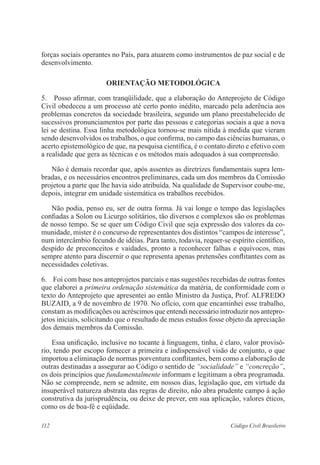 forças sociais operantes no País, para atuarem como instrumentos de paz social e de 
desenvolvimento. 
ORIENTAÇÃO METODOLÓGICA 
5. Posso afirmar, com tranqüilidade, que a elaboração do Anteprojeto de Código 
Civil obedeceu a um processo até certo ponto inédito, marcado pela aderência aos 
problemas concretos da sociedade brasileira, segundo um plano preestabelecido de 
sucessivos pronunciamentos por parte das pessoas e categorias sociais a que a nova 
lei se destina. Essa linha metodológica tornou-se mais nítida à medida que vieram 
sendo desenvolvidos os trabalhos, o que confirma, no campo das ciências humanas, o 
acerto epistemológico de que, na pesquisa científica, é o contato direto e efetivo com 
a realidade que gera as técnicas e os métodos mais adequados à sua compreensão. 
Não é demais recordar que, após assentes as diretrizes fundamentais supra lem-bradas, 
e os necessários encontros preliminares, cada um dos membros da Comissão 
projetou a parte que lhe havia sido atribuída. Na qualidade de Supervisor coube-me, 
depois, integrar em unidade sistemática os trabalhos recebidos. 
Não podia, penso eu, ser de outra forma. Já vai longe o tempo das legislações 
confiadas a Solon ou Licurgo solitários, tão diversos e complexos são os problemas 
de nosso tempo. Se se quer um Código Civil que seja expressão dos valores da co-munidade, 
mister é o concurso de representantes dos distintos “campos de interesse”, 
num intercâmbio fecundo de idéias. Para tanto, todavia, requer-se espírito científico, 
despido de preconceitos e vaidades, pronto a reconhecer falhas e equívocos, mas 
sempre atento para discernir o que representa apenas pretensões conflitantes com as 
necessidades coletivas. 
6. Foi com base nos anteprojetos parciais e nas sugestões recebidas de outras fontes 
que elaborei a primeira ordenação sistemática da matéria, de conformidade com o 
texto do Anteprojeto que apresentei ao então Ministro da Justiça, Prof. ALFREDO 
BUZAID, a 9 de novembro de 1970. No ofício, com que encaminhei esse trabalho, 
constam as modificações ou acréscimos que entendi necessário introduzir nos antepro-jetos 
iniciais, solicitando que o resultado de meus estudos fosse objeto da apreciação 
dos demais membros da Comissão. 
Essa unificação, inclusive no tocante à linguagem, tinha, é claro, valor provisó-rio, 
tendo por escopo fornecer a primeira e indispensável visão de conjunto, o que 
importou a eliminação de normas porventura conflitantes, bem como a elaboração de 
outras destinadas a assegurar ao Código o sentido de “socialidade” e “concreção”, 
os dois princípios que fundamentalmente informam e legitimam a obra programada. 
Não se compreende, nem se admite, em nossos dias, legislação que, em virtude da 
insuperável natureza abstrata das regras de direito, não abra prudente campo à ação 
construtiva da jurisprudência, ou deixe de prever, em sua aplicação, valores éticos, 
como os de boa-fé e eqüidade. 
112 Código Civil Brasileiro 
 
