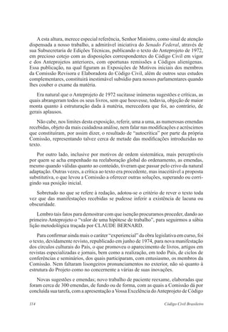 A esta altura, merece especial referência, Senhor Ministro, como sinal de atenção 
dispensada a nosso trabalho, a admirável iniciativa do Senado Federal, através de 
sua Subsecretaria de Edições Técnicas, publicando o texto do Anteprojeto de 1972, 
em precioso cotejo com as disposições correspondentes do Código Civil em vigor 
e dos Anteprojetos anteriores, com oportunas remissões a Códigos alienígenas. 
Essa publicação, na qual figuram as Exposições de Motivos iniciais dos membros 
da Comissão Revisora e Elaboradora do Código Civil, além de outros seus estudos 
complementares, constituirá inestimável subsídio para nossos parlamentares quando 
lhes couber o exame da matéria. 
Era natural que o Anteprojeto de 1972 sucitasse inúmeras sugestões e críticas, as 
quais abrangeram todos os seus livros, sem que houvesse, todavia, objeção de maior 
monta quanto à estruturação dada à matéria, merecedora que foi, ao contrário, de 
gerais aplausos. 
Não cabe, nos limites desta exposição, referir, uma a uma, as numerosas emendas 
recebidas, objeto da mais cuidadosa análise, nem falar nas modificações e acréscimos 
que constituíram, por assim dizer, o resultado de “autocrítica” por parte da própria 
Comissão, representando talvez cerca de metade das modificações introduzidas no 
texto. 
Por outro lado, inclusive por motivos de ordem sistemática, mais perceptíveis 
por quem se acha empenhado na reelaboração global do ordenamento, as emendas, 
mesmo quando válidas quanto ao conteúdo, tiveram que passar pelo crivo da natural 
adaptação. Outras vezes, a crítica ao texto era procedente, mas inaceitável a proposta 
substitutiva, o que levou a Comissão a oferecer outras soluções, superando ou corri-gindo 
sua posição inicial. 
Sobretudo no que se refere à redação, adotou-se o critério de rever o texto toda 
vez que das manifestações recebidas se pudesse inferir a existência de lacuna ou 
obscuridade. 
Lembro tais fatos para demostrar com que isenção procuramos proceder, dando ao 
primeiro Anteprojeto o “valor de uma hipótese de trabalho”, para seguirmos a sábia 
lição metodológica traçada por CLAUDE BERNARD. 
Para confirmar ainda mais o caráter “experiencial” da obra legislativa em curso, foi 
o texto, devidamente revisto, republicado em junho de 1974, para nova manifestação 
dos círculos culturais do País, o que promoveu o aparecimento de livros, artigos em 
revistas especializadas e jornais, bem como a realização, em todo País, de ciclos de 
conferências e seminários, dos quais participaram, com entusiasmo, os membros da 
Comissão. Nem faltaram lisongeiros pronunciamentos no exterior, não só quanto à 
estrutura do Projeto como no concernente a várias de suas inovações. 
Novas sugestões e emendas; novo trabalho de paciente reexame, elaboradas que 
foram cerca de 300 emendas, de fundo ou de forma, com as quais a Comissão dá por 
concluída sua tarefa, com a apresentação a Vossa Excelência do Anteprojeto de Código 
114 Código Civil Brasileiro 
 