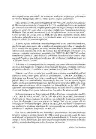 do Anteprojeto ora apresentado, tal autonomia ainda mais se preserva, pela adoção 
da “técnica da legislação aditiva”, onde e quando julgada conveniente. 
Não é demais advertir, consoante acentua SYLVIO MARCONDES, na Exposição 
de Motivos que acompanha o Anteprojeto de 1974, a unidade do Direito obrigacional 
já é uma realidade no Brasil, no plano prático, pois o Código Comercial de 1850 pre-ceitua, 
em seu art. 121, que, salvo as restrições estabelecidas, “as regras e disposições 
do Direito Civil para os contratos em geral são aplicáveis aos contratos mercantis”. 
Com o advento do Código Civil de 1916, dava-se prosseguimento à mesma linha 
unificadora, pela aplicação de seus preceitos às atividades negociais, sempre que não 
houvesse normas de natureza específica. 
11. Restrito o plano unificador à matéria obrigacional e seus corolários imediatos, 
não havia que cuidar, como não se cuidou, de normas gerais sobre a vigência das 
leis e sua eficácia no espaço e no tempo, tanto no Direito Interno como no Direito 
Internacional, matéria esta objeto da chamada Lei de Introdução ao Código Civil, 
mas que, consoante ensinamento inesquecível de TEIXEIRA DE FREITAS, melhor 
corresponde a uma Lei Geral, na qual se contenham os dispositivos do Direito Inter-nacional 
Privado, o que tudo demonstra que não nos tentou veleidade de traçar um 
“Código de Direito Privado”. 
12. Pois bem, se o Anteprojeto coincide, em parte, com os modelos suíço e italiano no 
que tange à unificação das obrigações, a sua ordenação da matéria obedece a orientação 
própria inconfundível, vinculada às mais gloriosas tradições de nosso Direito. 
Deve-se, com efeito, recordar que, mais de quatro décadas antes do Código Civil 
alemão de 1900, o mais genial de nossos jurisconsultos, TEIXEIRA DE FREITAS, 
já firmara a tese de uma Parte Geral como elemento básico da sistemática do Direito 
privado. Obedece a esse critério a Consolidação das Leis Civis, de autoria daquele 
ínclito jurista, consoante texto aprovado pelo Governo Imperial de 1858. Não aban-donam 
essa orientação as edições seguintes da Consolidação, as de 1865 e 1875, 
figurando, com roupagens científico-doutrinárias do mais alto alcance, no malogrado 
Esboço de Código Civil, ponto culminante na Dogmática Jurídica nacional. 
Se lembrarmos que os Anteprojetos de Código Civil dos eminentes juristas FE-LICIO 
DOS SANTOS, de 1881, e COELHO RODRIGUES, de 1893, conservam a 
Parte Geral no plano ordenador da matéria; e se, sobretudo, tivermos presente que 
a Parte Geral compõe e governa o sistema do Código Civil vigente, graças à lúcida 
colocação dos problemas feita por CLÓVIS BEVILÁQUA, facilmente se compreende 
por qual motivo a idéia de abandonar tão conspícuo valor de nossa tradição jurídica 
não favorecia a reforma programada em 1963/64. 
Ora, basta a existência de uma Parte Geral para desfazer a increpação de que 
teríamos seguido o modelo italiano de 1942, o qual a não possui. Além do mais, 
no Código Civil peninsular figura toda a disciplina do Direito do Trabalho, que não 
integra o nosso Anteprojeto, por tratar-se prevalecentemente de matéria de Direito 
público, equacionável segundo outros ditames e parâmetros. 
116 Código Civil Brasileiro 
 