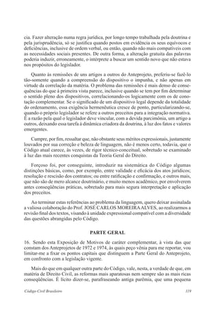 cia. Fazer alteração numa regra jurídica, por longo tempo trabalhada pela doutrina e 
pela jurisprudência, só se justifica quando postos em evidência os seus equívocos e 
deficiências, inclusive de ordem verbal, ou então, quando não mais compatíveis com 
as necessidades sociais presentes. De outra forma, a alteração gratuita das palavras 
poderia induzir, erroneamente, o intérprete a buscar um sentido novo que não estava 
nos propósitos do legislador. 
Quanto às remissões de uns artigos a outros do Anteprojeto, preferiu-se fazê-lo 
tão-somente quando a compreensão do dispositivo o impunha, e não apenas em 
virtude da correlação da matéria. O problema das remissões é mais denso de conse-quências 
do que à primeira vista parece, inclusive quando se tem por fim determinar 
o sentido pleno dos dispositivos, correlacionando-os logicamente com os de cono-tação 
complementar. Se o significado de um dispositivo legal depende da totalidade 
do ordenamento, essa exigência hermenêutica cresce de ponto, particularizando-se, 
quando o próprio legislador se refere a outros preceitos para a integração normativa. 
É a razão pela qual o legislador deve vincular, com a devida parcimônia, um artigo a 
outros, deixando essa tarefa à dinâmica criadora da doutrina, à luz dos fatos e valores 
emergentes. 
Cumpre, por fim, ressaltar que, não obstante seus méritos expressionais, justamente 
louvados por sua correção e beleza de linguagem, não é menos certo, todavia, que o 
Código atual carece, às vezes, de rigor técnico-conceitual, sobretudo se examinado 
à luz das mais recentes conquistas da Teoria Geral do Direito. 
Forçoso foi, por conseguinte, introduzir na sistemática do Código algumas 
distinções básicas, como, por exemplo, entre validade e eficácia dos atos jurídicos; 
resolução e rescisão dos contratos; ou entre ratificação e confirmação, e outros mais, 
que não são de mero alcance doutrinário, e muito menos acadêmico, por envolverem 
antes conseqüências práticas, sobretudo para mais segura interpretação e aplicação 
dos preceitos. 
Ao terminar estas referências ao problema da linguagem, quero deixar assinalada 
a valiosa colaboração do Prof. JOSÉ CARLOS MOREIRA ALVES, ao realizarmos a 
revisão final dos textos, visando à unidade expressional compatível com a diversidade 
das questões abrangidas pelo Código. 
PARTE GERAL 
16. Sendo esta Exposição de Motivos de caráter complementar, à vista das que 
constam dos Anteprojetos de 1972 e 1974, às quais peço vênia para me reportar, vou 
limitar-me a fixar os pontos capitais que distinguem a Parte Geral do Anteprojeto, 
em confronto com a legislação vigente. 
Mais do que em qualquer outra parte do Código, vale, nesta, a verdade de que, em 
matéria de Direito Civil, as reformas mais aparatosas nem sempre são as mais ricas 
conseqüências. É lícito dizer-se, parafraseando antiga parêmia, que uma pequena 
Código Civil Brasileiro 119 
 