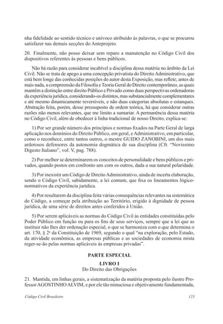 nha fidelidade ao sentido técnico e unívoco atribuído às palavras, o que se procurou 
satisfazer nas demais secções do Anteprojeto. 
20. Finalmente, não posso deixar sem reparo a manutenção no Código Civil dos 
dispositivos referentes às pessoas e bens públicos. 
Não há razão para considerar incabível a disciplina dessa matéria no âmbito da Lei 
Civil. Não se trata de apego a uma concepção privatista do Direito Administrativo, que 
está bem longe das conhecidas posições do autor desta Exposição, mas reflete, antes de 
mais nada, a compreensão da Filosofia e Teoria Geral do Direito contemporâneo, as quais 
mantêm a distinção entre direito Público e Privado como duas perspectivas ordenadoras 
da experiência jurídica, considerando-os distintos, mas substancialmente complementares 
e até mesmo dinamicamente reversíveis, e não duas categorias absolutas e estanques. 
Abstração feita, porém, desse pressuposto de ordem teórica, há que considerar outras 
razões não menos relevantes, que me limito a sumariar. A permanência dessa matéria 
no Código Civil, além de obedecer à linha tradicional de nosso Direito, explica-se: 
1) Por ser grande número dos princípios e normas fixados na Parte Geral de larga 
aplicação nos domínios do Direito Público, em geral, e Administrativo, em particular, 
como o reconhece, entre tantos outros, o mestre GUIDO ZANOBINI, um dos mais 
ardorosos defensores da autonomia dogmática de sua disciplina (Cfr. “Novissimo 
Digesto Italiano”, vol. V, pag. 788). 
2) Por melhor se determinarem os conceitos de personalidade e bens públicos e pri-vados, 
quando postos em confronto uns com os outros, dada a sua natural polaridade. 
3) Por inexistir um Código de Direito Administrativo, ainda de incerta elaboração, 
sendo o Código Civil, sabidamente, a lei comum, que fixa os lineamentos lógico-normativos 
da experiência jurídica. 
4) Por resultarem da disciplina feita várias consequências relevantes na sistemática 
do Código, a começar pela atribuição ao Território, erigido à dignidade de pessoa 
jurídica, de uma série de direitos antes conferidos à União. 
5) Por serem aplicáveis as normas do Código Civil às entidades constituídas pelo 
Poder Público em função ou para os fins de seus serviços, sempre que a lei que as 
instituir não lhes der ordenação especial, o que se harmoniza com o que determina o 
art. 170, § 2o da Constituição de 1969, segundo o qual “na exploração, pelo Estado, 
da atividade econômica, as empresas públicas e as sociedades de economia mista 
reger-se-ão pelas normas aplicáveis às empresas privadas”. 
PARTE ESPECIAL 
LIVRO I 
Do Direito das Obrigações 
21. Mantida, em linhas gerais, a sistematização da matéria proposta pelo ilustre Pro-fessor 
AGOSTINHO ALVIM, e por ele tão minuciosa e objetivamente fundamentada, 
Código Civil Brasileiro 123 
 