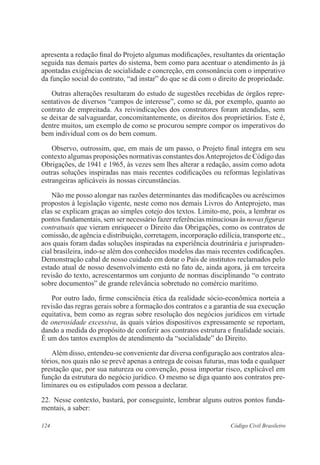 apresenta a redação final do Projeto algumas modificações, resultantes da orientação 
seguida nas demais partes do sistema, bem como para acentuar o atendimento às já 
apontadas exigências de socialidade e concreção, em consonância com o imperativo 
da função social do contrato, “ad instar” do que se dá com o direito de propriedade. 
Outras alterações resultaram do estudo de sugestões recebidas de órgãos repre-sentativos 
de diversos “campos de interesse”, como se dá, por exemplo, quanto ao 
contrato de empreitada. As reivindicações dos construtores foram atendidas, sem 
se deixar de salvaguardar, concomitantemente, os direitos dos proprietários. Este é, 
dentre muitos, um exemplo de como se procurou sempre compor os imperativos do 
bem individual com os do bem comum. 
Observo, outrossim, que, em mais de um passo, o Projeto final integra em seu 
contexto algumas proposições normativas constantes dos Anteprojetos de Código das 
Obrigações, de 1941 e 1965, às vezes sem lhes alterar a redação, assim como adota 
outras soluções inspiradas nas mais recentes codificações ou reformas legislativas 
estrangeiras aplicáveis às nossas circunstâncias. 
Não me posso alongar nas razões determinantes das modificações ou acréscimos 
propostos à legislação vigente, neste como nos demais Livros do Anteprojeto, mas 
elas se explicam graças ao simples cotejo dos textos. Limito-me, pois, a lembrar os 
pontos fundamentais, sem ser necessário fazer referências minuciosas às novas figuras 
contratuais que vieram enriquecer o Direito das Obrigações, como os contratos de 
comissão, de agência e distribuição, corretagem, incorporação edilícia, transporte etc., 
aos quais foram dadas soluções inspiradas na experiência doutrinária e jurispruden-cial 
brasileira, indo-se além dos conhecidos modelos das mais recentes codificações. 
Demonstração cabal de nosso cuidado em dotar o País de institutos reclamados pelo 
estado atual de nosso desenvolvimento está no fato de, ainda agora, já em terceira 
revisão do texto, acrescentarmos um conjunto de normas disciplinando “o contrato 
sobre documentos” de grande relevância sobretudo no comércio marítimo. 
Por outro lado, firme consciência ética da realidade sócio-econômica norteia a 
revisão das regras gerais sobre a formação dos contratos e a garantia de sua execução 
equitativa, bem como as regras sobre resolução dos negócios jurídicos em virtude 
de onerosidade excessiva, às quais vários dispositivos expressamente se reportam, 
dando a medida do propósito de conferir aos contratos estrutura e finalidade sociais. 
É um dos tantos exemplos de atendimento da “socialidade” do Direito. 
Além disso, entendeu-se conveniente dar diversa configuração aos contratos alea-tórios, 
nos quais não se prevê apenas a entrega de coisas futuras, mas toda e qualquer 
prestação que, por sua natureza ou convenção, possa importar risco, explicável em 
função da estrutura do negócio jurídico. O mesmo se diga quanto aos contratos pre-liminares 
ou os estipulados com pessoa a declarar. 
22. Nesse contexto, bastará, por conseguinte, lembrar alguns outros pontos funda-mentais, 
a saber: 
124 Código Civil Brasileiro 
 