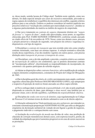 se, desse modo, sentida lacuna do Código atual. Também neste capítulo, como nos 
demais, foi dada especial atenção aos casos de excessiva onerosidade, prevendo-se 
regras capazes de restabelecer o equilíbrio dos interesses em conflito, segundo critérios 
práticos para a sua solução. Embora se pudesse considerar tal matéria implícita nos 
preceitos relativos à “resolução dos contratos por onerosidade excessiva”, atendeu-se 
a algumas particularidades da matéria no âmbito do negócio de empreitada. 
j) Dar novo tratamento ao contrato de seguros claramente distinto em “seguro 
de pessoa” e “seguro de dano”, tendo sido aproveitadas, nesse ponto, as sugestões 
oferecidas pelo Prof. FABIO KONDER COMPARATO, conforme estudo anexado 
ao citado ofício de 9 de novembro de 1970. Nesse, como nos demais casos, procura 
o projeto preservar a situação do segurado, sem prejuízo da certeza e segurança in-dispensáveis 
a tal tipo de negócio. 
l) Disciplinar o contrato de transporte que tem existido entre nós como simples 
contrato inominado, com base em normas esparsas. A solução normativa oferecida 
resulta dessa experiência, à luz dos modelos vigentes em outros países, com precisa 
distinção entre transporte de pessoas e transporte de coisas. 
m) Disciplinar, com a devida amplitude e precisão, a matéria relativa ao contrato 
de incorporação de edifícios em condomínio, que se preferiu denominar contrato 
de “incorporação edilícia”, discriminando as responsabilidades do incorporador, do 
construtor e de quantos participam do referido negócio. 
n) Adotar as disposições sobre contratos bancários, salvo modificação de redação 
e alguns elementos complementares, constantes do Projeto de Código de Obrigações 
de 1965. 
o) Dar à disciplina geral dos títulos de crédito um tratamento mais amplo, conforme 
sugestões oferecidas pelo Professor MAURO BRANDÃO LOPES, cujo anteprojeto 
e respectiva Exposição de motivos foram anexados ao ofício supra-referido. 
p) Novo enfoque dado à matéria de responsabilidade civil, não só pela amplitude 
dispensada ao conceito de dano, para abranger o dano moral, mas também por se 
procurar situar, com o devido equilíbrio, o problema da responsabilidade objetiva. 
q) Disciplina da venda com reserva de domínio, cuja regulamentação no Código 
de Processo Civil mistura textos de direito substantivo com os de direito adjetivo. 
r) Alteração substancial no Título pertinente aos atos unilaterais, por entender-se, 
consoante sistematização proposta por AGOSTINHO ALVIM, que entre as obrigações 
originárias da declaração unilateral da vontade devem figurar a gestão de negócios, 
o pagamento indevido e o enriquecimento sem causa. 
s) Aceitação da revalorização da moeda nas dívidas de valor, mas proibição de 
cláusulas de correção monetária nos demais casos, com expressa ressalva, porém, da 
validade da estipulação que prevê aumentos progressivos no caso de serem sucessivas 
as prestações. 
126 Código Civil Brasileiro 
 