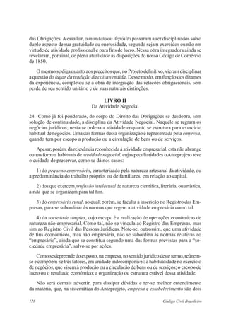 das Obrigações. A essa luz, o mandato ou depósito passaram a ser disciplinados sob o 
duplo aspecto de sua gratuidade ou onerosidade, segundo sejam exercidos ou não em 
virtude de atividade profissional e para fins de lucro. Nessa obra integradora ainda se 
revelaram, por sinal, de plena atualidade as disposições do nosso Código de Comércio 
de 1850. 
O mesmo se diga quanto aos preceitos que, no Projeto definitivo, vieram disciplinar 
a questão do lugar da tradição da coisa vendida. Desse modo, em função dos ditames 
da experiência, completou-se a obra de integração das relações obrigacionais, sem 
perda de seu sentido unitário e de suas naturais distinções. 
LIVRO I 
Da Atividade Negocial 
24. Como já foi ponderado, do corpo do Direito das Obrigações se desdobra, sem 
solução de continuidade, a disciplina da Atividade Negocial. Naquele se regram os 
negócios jurídicos; nesta se ordena a atividade enquanto se estrutura para exercício 
habitual de negócios. Uma das formas dessa organização é representada pela empresa, 
quando tem por escopo a produção ou a circulação de bens ou de serviços. 
Apesar, porém, da relevância reconhecida à atividade empresarial, esta não abrange 
outras formas habituais de atividade negocial, cujas peculiaridades o Anteprojeto teve 
o cuidado de preservar, como se dá nos casos: 
1) do pequeno empresário, caracterizado pela natureza artesanal da atividade, ou 
a predominância do trabalho próprio, ou de familiares, em relação ao capital. 
2) dos que exercem profissão intelectual de natureza científica, literária, ou artística, 
ainda que se organizem para tal fim. 
3) do empresário rural, ao qual, porém, se faculta a inscrição no Registro das Em-presas, 
para se subordinar às normas que regem a atividade empresária como tal. 
4) da sociedade simples, cujo escopo é a realização de operações econômicas de 
natureza não empresarial. Como tal, não se vincula ao Registro das Empresas, mas 
sim ao Registro Civil das Pessoas Jurídicas. Note-se, outrossim, que uma atividade 
de fins econômicos, mas não empresária, não se subordina às normas relativas ao 
“empresário”, ainda que se constitua segundo uma das formas previstas para a “so-ciedade 
empresária”, salvo se por ações. 
Como se depreende do exposto, na empresa, no sentido jurídico deste termo, reúnem-se 
e compõem-se três fatores, em unidade indecomponível: a habitualidade no exercício 
de negócios, que visem à produção ou à circulação de bens ou de serviços; o escopo de 
lucro ou o resultado econômico; a organização ou estrutura estável dessa atividade. 
Não será demais advertir, para dissipar dúvidas e ter-se melhor entendimento 
da matéria, que, na sistemática do Anteprojeto, empresa e estabelecimento são dois 
128 Código Civil Brasileiro 
 