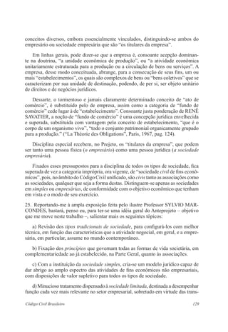 conceitos diversos, embora essencialmente vinculados, distinguindo-se ambos do 
empresário ou sociedade empresária que são “os titulares da empresa”. 
Em linhas gerais, pode dizer-se que a empresa é, consoante acepção dominan-te 
na doutrina, “a unidade econômica de produção”, ou “a atividade econômica 
unitariamente estruturada para a produção ou a circulação de bens ou serviços”. A 
empresa, desse modo conceituada, abrange, para a consecução de seus fins, um ou 
mais “estabelecimentos”, os quais são complexos de bens ou “bens coletivos” que se 
caracterizam por sua unidade de destinação, podendo, de per si, ser objeto unitário 
de direitos e de negócios jurídicos. 
Dessarte, o tormentoso e jamais claramente determinado conceito de “ato de 
comércio”, é substituído pelo de empresa, assim como a categoria de “fundo de 
comércio” cede lugar à de “estabelecimento”. Consoante justa ponderação de RENÊ 
SAVATIER, a noção de “fundo de comércio” é uma concepção jurídica envelhecida 
e superada, substituída com vantagem pelo conceito de estabelecimento, “que é o 
corpo de um organismo vivo”, “todo o conjunto patrimonial organicamente grupado 
para a produção.” (“La Théorie des Obligations”, Paris, 1967, pag. 124). 
Disciplina especial recebem, no Projeto, os “titulares da empresa”, que podem 
ser tanto uma pessoa física (o empresário) como uma pessoa jurídica (a sociedade 
empresária). 
Fixados esses pressupostos para a disciplina de todos os tipos de sociedade, fica 
superada de vez a categoria imprópria, ora vigente, de “sociedade civil de fins econô-micos”, 
pois, no âmbito do Código Civil unificado, são civis tanto as associações como 
as sociedades, qualquer que seja a forma destas. Distinguem-se apenas as sociedades 
em simples ou empresárias, de conformidade com o objetivo econômico que tenham 
em vista e o modo de seu exercício. 
25. Reportando-me à ampla exposição feita pelo ilustre Professor SYLVIO MAR-CONDES, 
bastará, penso eu, para ter-se uma idéia geral do Anteprojeto – objetivo 
que me move neste trabalho –, salientar mais os seguintes tópicos: 
a) Revisão dos tipos tradicionais de sociedade, para configurá-los com melhor 
técnica, em função das características que a atividade negocial, em geral, e a empre-sária, 
em particular, assume no mundo contemporâneo. 
b) Fixação dos princípios que governam todas as formas de vida societária, em 
complementariedade ao já estabelecido, na Parte Geral, quanto às associações. 
c) Com a instituição da sociedade simples, cria-se um modelo jurídico capaz de 
dar abrigo ao amplo espectro das atividades de fins econômicos não empresariais, 
com disposições de valor supletivo para todos os tipos de sociedade. 
d) Minucioso tratamento dispensado à sociedade limitada, destinada a desempenhar 
função cada vez mais relevante no setor empresarial, sobretudo em virtude das trans- 
Código Civil Brasileiro 129 
 