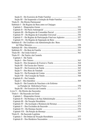 Seção II – Do Exercício do Poder Familiar .................................................. 351 
Seção III – Da Suspensão e Extinção do Poder Familiar ............................. 351 
Título II – Do Direito Patrimonial 
Subtítulo I – Do Regime de Bens entre os Cônjuges 
Capítulo I – Disposições Gerais ...................................................................... 352 
Capítulo II – Do Pacto Antenupcial ................................................................ 354 
Capítulo III – Do Regime de Comunhão Parcial ............................................ 355 
Capítulo IV – Do Regime de Comunhão Universal ........................................ 356 
Capítulo V – Do Regime de Participação Final nos Aqüestos ........................ 357 
Capítulo VI – Do Regime de Separação de Bens ............................................ 358 
Subtítulo II – Do Usufruto e da Administração dos Bens 
de Filhos Menores ...................................................................................... 358 
Subtítulo III – Dos Alimentos ............................................................................ 359 
Subtítulo IV – Do Bem de Família .................................................................... 361 
Título III – Da União Estável ............................................................................. 362 
Título IV – Da Tutela e da Curatela 
Capítulo I – Da Tutela 
Seção I – Dos Tutores ................................................................................... 363 
Seção II – Dos Incapazes de Exercer a Tutela .............................................. 364 
Seção III – Da Escusa dos Tutores ............................................................... 364 
Seção IV – Do Exercício da Tutela .............................................................. 365 
Seção V – Dos Bens do Tutelado ................................................................. 367 
Seção VI – Da Prestação de Contas ............................................................. 368 
Seção VII – Da Cessação da Tutela .............................................................. 368 
Capítulo II – Da Curatela 
Seção I – Dos Interditos ............................................................................... 369 
Seção II – Da Curatela do Nascituro e do Enfermo 
ou Portador de Deficiência Física .......................................................... 370 
Seção III – Do Exercício da Curatela ........................................................... 371 
Livro V – Do Direito das Sucessões 
Título I – Da Sucessão em Geral 
Capítulo I – Disposições Gerais ...................................................................... 371 
Capítulo II – Da Herança e de Sua Administração .......................................... 372 
Capítulo III – Da Vocação Hereditária ............................................................ 373 
Capítulo IV – Da Aceitação e Renúncia da Herança ....................................... 374 
Capítulo V – Dos Excluídos da Sucessão ....................................................... 375 
Capítulo VI – Da Herança Jacente .................................................................. 376 
Capítulo VII – Da Petição de Herança ............................................................ 376 
Título II – Da Sucessão Legítima 
Capítulo I – Da Ordem da Vocação Hereditária .............................................. 377 
Capítulo II – Dos Herdeiros Necessários ........................................................ 379 
 