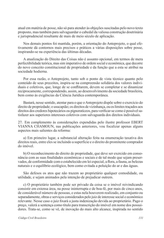 atual em matéria de posse, não só para atender às objeções suscitadas pelo novo texto 
proposto, mas também para salvaguardar o cabedal da valiosa construção doutrinária 
e jurisprudencial resultante de mais de meio século de aplicação. 
Nos demais pontos foi mantida, porém, a orientação do Anteprojeto, o qual efe-tivamente 
dá contornos mais precisos e práticos a várias disposições sobre posse, 
inspirando-se na experiência das últimas décadas. 
A atualização do Direito das Coisas não é assunto opcional, em termos de mera 
perfectibilidade teórica, mas sim imperativo de ordem social e econômica, que decorre 
do novo conceito constitucional de propriedade e da função que a esta se atribui na 
sociedade hodierna. 
Por essa razão, o Anteprojeto, tanto sob o ponto de vista técnico quanto pelo 
conteúdo de seus preceitos, inspira-se na compreensão solidária dos valores indivi-duais 
e coletivos, que, longe de se conflitarem, devem se completar e se dinamizar 
reciprocamente, correspondendo, assim, ao desenvolvimento da sociedade brasileira, 
bem como às exigências da Ciência Jurídica contemporânea. 
Bastará, nesse sentido, atentar para o que o Anteprojeto dispõe sobre o exercício do 
direito de propriedade; o usucapião; os direitos de vizinhança, ou os limites traçados aos 
direitos dos credores hipotecários ou pignoratíceos, para verificar-se como é possível sa-tisfazer 
aos superiores interesses coletivos com salvaguarda dos direitos individuais. 
27. Em complemento às considerações expendidas pelo ilustre professor EBERT 
VIANNA CHAMOUN, nas publicações anteriores, vou focalizar apenas alguns 
aspectos mais salientes da reforma: 
a) Em primeiro lugar, a substancial alteração feita na enumeração taxativa dos 
direitos reais, entre eles se incluindo a superfície e o direito do promitente comprador 
do imóvel. 
b) O reconhecimento do direito de propriedade, que deve ser exercido em conso-nância 
com as suas finalidades econômicas e sociais e de tal modo que sejam preser-vados, 
de conformidade com o estabelecido em lei especial, a flora, a fauna, as belezas 
naturais e o equilíbrio ecológico, bem como evitada a poluição do ar e das águas. 
São defesos os atos que não trazem ao proprietário qualquer comodidade, ou 
utilidade, e sejam animados pela intenção de prejudicar outrem. 
c) O proprietário também pode ser privado da coisa se o imóvel reivindicando 
consistir em extensa área, na posse ininterrupta e de boa-fé, por mais de cinco anos, 
de considerável número de pessoas, e estas nela houverem realizado, em conjunto ou 
separadamente, obras e serviços considerados pelo juiz de interesse social e econômico 
relevante. Nesse caso o juiz fixará a justa indenização devida ao proprietário. Pago o 
preço, valerá a sentença como título para transcrição do imóvel em nome dos possui-dores. 
Trata-se, como se vê, de inovação do mais alto alcance, inspirada no sentido 
Código Civil Brasileiro 131 
 