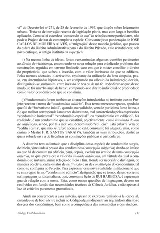 vi” do Decreto-lei no 271, de 28 de fevereiro de 1967, que dispõe sobre loteamento 
urbano. Trata-se de inovação recente de legislação pátria, mas com larga e benéfica 
aplicação. Como a lei estende a “concessão de uso” às relações entre particulares, não 
pode o Projeto deixar de contemplar a espécie. Consoante justa ponderação de JOSÉ 
CARLOS DE MOREIRA ALVES, a “migração” desse modelo jurídico, que passou 
da esfera do Direito Administrativo para a do Direito Privado, veio restabelecer, sob 
novo enfoque, o antigo instituto da superfície. 
i) Na mesma linha de idéias, foram reexaminadas algumas questões pertinentes 
ao direito de vizinhança, encontrando-se nova solução para o delicado problema das 
construções erguidas em terreno limítrofe, caso em que é mister conciliar o direito 
do proprietário, que sofreu a invasão, com o valor intrínseco do que se edificou. 
Pelas normas adotadas, o acréscimo, resultante da utilização da área ocupada, pas-sa, 
em determinadas hipóteses, a ser computado no cálculo da indenização devida, 
distinguindo-se, outrossim, entre invasão de boa ou de má fé. Pode dizer-se que, desse 
modo, se faz um “balanço de bens”, compondo-se o direito individual de propriedade 
com o valor econômico do que se construiu. 
j) Fundamentais foram também as alterações introduzidas no instituto que no Pro-jeto 
recebeu o nome de “condomínio edilício”. Este termo mereceu reparos, apodado 
que foi de “barbarismo inútil”, quando, na realidade, vem de puríssima fonte latina, e 
é o que melhor corresponde à natureza do instituto, mal caracterizado pelas expressões 
“condomínio horizontal”, “condomínio especial”, ou “condomínio em edifício”. Na 
realidade, é um condomínio que se constitui, objetivamente, como resultado do ato 
de edificação, sendo, por tais motivos, denominado “edilício”. Esta palavra vem de 
“aedilici (um)”, que não se refere apenas ao edil, consoante foi alegado, mas, como 
ensina o Mestre F. R. SANTOS SARAIVA, também às suas atribuições, dentre as 
quais sobrelevava a de fiscalizar as construções públicas e ­particulares. 
A doutrina tem salientado que a disciplina dessa espécie de condomínio surgiu, 
de início, vinculada à pessoa dos condôminos (concepção subjetiva) dando-se ênfase 
ao que há de comum no edifício, para, depois, evoluir no sentido de uma concepção 
objetiva, na qual prevalece o valor da unidade autônoma, em virtude da qual o con-domínio 
se instaura, numa relação de meio a fim. Donde ser necessário distinguir, de 
maneira objetiva, entre os atos de instituição e os de constituição do condomínio, tal 
como se configura no Projeto. Para expressar essa nova realidade institucional é que 
se emprega o termo “condomínio edilício”, designação que se tornou de uso corrente 
na linguagem jurídica italiana, que, consoante lição de RUI BARBOSA, é a que mais 
guarda relação com a nossa. Esta, como outras questões de linguagem, devem ser 
resolvidas em função das necessidades técnicas da Ciência Jurídica, e não apenas à 
luz de critérios puramente gramaticais. 
Ainda no concernente a essa matéria, apesar de expressa remissão à lei especial, 
entendeu-se de bom alvitre incluir no Código alguns dispositivos regrando os direitos e 
deveres dos condôminos, bem como a competência das assembléias e dos síndicos. 
Código Civil Brasileiro 133 
 