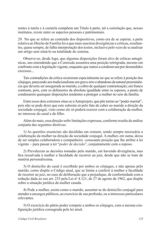 rentes à tutela e à curatela compõem um Título à parte, tal a correlação que, nesses 
institutos, existe entre os aspectos pessoais e patrimoniais. 
29. No que se refere ao conteúdo dos dispositivos, como era de se esperar, a parte 
relativa ao Direito de Família foi a que mais suscitou divergências e críticas, resultan-tes, 
quase sempre, de falha interpretação dos textos, inclusive pelo vezo de se analisar 
um artigo sem situá-lo na totalidade do sistema. 
Observe-se, desde logo, que algumas disposições foram alvo de críticas antagô-nicas, 
uns entendendo que a Comissão assumira uma posição retrógrada, mesmo em 
confronto com a legislação vigente, enquanto que outros a condenavam por desmedidos 
excessos... 
Tais contradições da crítica ocorreram especialmente no que se refere à posição dos 
cônjuges, parecendo aos tradicionalistas um grave erro o abandono da natural preeminên-cia 
que deveria ser assegurada ao marido, a cobro de qualquer contrasteação; em franco 
contraste, pois, com os defensores da absoluta igualdade entre os esposos, a ponto de 
condenarem quaisquer disposições tendentes a proteger a mulher no seio da família. 
Entre esses dois extremos situa-se o Anteprojeto, que põe termo ao “poder marital”, 
pois não se pode dizer que este subsista só pelo fato de caber ao marido a direção da 
sociedade conjugal, visto como ele só poderá exercer com a colaboração da mulher, 
no interesse do casal e do filho. 
Além do mais, essa direção sofre limitações expressas, conforme resulta da análise 
conjunta das seguintes diretivas: 
1) As questões essenciais são decididas em comum, sendo sempre necessária a 
colaboração da mulher na direção da sociedade conjugal. A mulher, em suma, deixa 
de ser simples colaboradora e companheira –consoante posição que lhe atribui a lei 
vigente – para passar a ter “poder de decisão”, conjuntamente com o esposo. 
2) Prevalecem as decisões tomadas pelo marido, em havendo divergência, mas 
fica ressalvada à mulher a faculdade de recorrer ao juiz, desde que não se trate de 
matéria personalíssima. 
3) O domicílio do casal é escolhido por ambos os cônjuges, e não apenas pelo 
marido, como dispõe o Código atual, que se limita a conferir à mulher a faculdade 
de recorrer ao juiz, no caso de deliberação que a prejudique, de conformidade com a 
redação dada ao seu art. 233 pela Lei no 4.121, de 27 de agosto de 1962, que dispõe 
sobre a situação jurídica da mulher casada. 
4) Pode a mulher, assim como o marido, ausentar-se do domicílio conjugal para 
atender a encargos públicos, ao exercício de sua profissão, ou a interesses particulares 
relevantes. 
5) O exercício do pátrio poder compete a ambos os cônjuges, com a mesma con-figuração 
jurídica consagrada pela lei atual. 
Código Civil Brasileiro 135 
 
