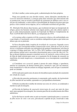 6) Cabe à mulher, como norma geral, a administração dos bens próprios. 
Posta essa questão nos seus devidos termos, outras alterações introduzidas no 
Livro IV merecem referência, a começar pelas duas omissões que efetivamente não 
se justificavam, uma no tocante à proibição de casamento do adúltero com o seu co-réu 
por tal condenado; a outra relativa à possibilidade de dispensa de prazo para que 
possa a viúva contrair novas núpcias, em se verificando ocorrência de gravidez. 
30. Abstração feita dessas duas lacunas, que resultaram de lapso na transposição de 
artigos, parece-me bastante salientar mais alguns pontos, pois não caberia repetir o 
que se acha minuciosamente exposto na Exposição de Motivos Complementar do 
Prof. CLOVIS DO COUTO E SILVA, ao Anteprojeto de 1974: 
a) As normas sobre o registro civil do casamento religioso, de conformidade com 
o que dispõe a Constituição, com os corolários indispensáveis para se por termo aos 
abusos que ora se praticam. 
b) Nova disciplina dada à matéria de invalidade do casamento. Segundo a nova 
sistemática, que corresponde melhor à natureza das coisas, além de ser nulo de pleno 
direito o casamento realizado com infringência de qualquer impedimento, tal como já 
o declara o Código atual (arts. 183, I a VII e 207), também o será quando contraído 
pelo enfermo mental sem o necessário discernimento para os atos da vida civil. To-das 
as demais hipóteses passam a constituir motivo de anulação, como se dá no caso 
de falta de idade mínima para casar; se o casamento for do incapaz de consentir ou 
manifestar, de modo inequívoco, o consentimento; ou se incompetente a autoridade 
celebrante. 
c) Considerar erro essencial, quanto à pessoa do outro cônjuge, a ignorância, 
anterior ao casamento, de doença mental grave, incurável e que, por sua natureza, 
torne insuportável a vida em comum ao cônjuge enganado, caso em que o casamento 
pode ser anulado. 
d) Elevação para quatro anos do prazo de decadência para anulação do casamento 
em virtude de coação. 
e) Revisão dos preceitos pertinentes à contestação, pelo marido, da legitimidade 
do filho nascido de sua mulher, ajustando-os à jurisprudência dominante. 
f) Direito reconhecido à mulher de retomar seu nome de solteira, se condenado o 
marido na ação de desquite. 
g) Previsão da hipótese de separação ininterrupta do casal, por mais de cinco 
anos, para equipará-la ao desquite, tão-somente para fim de reconhecimento dos filhos 
adulterinos. 
h) Se não houver acordo entre os pais no tocante à autorização para o casamento 
de filho menor de vinte e um anos, prevalecerá a opinião do pai, ressalvado à mãe 
136 Código Civil Brasileiro 
 