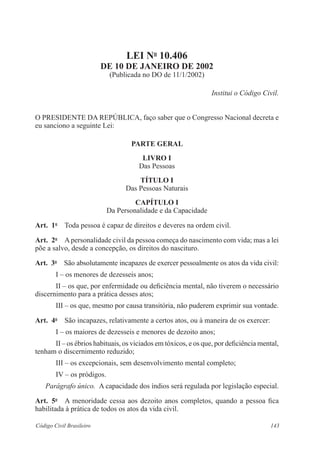 LEI No 10.406 
DE 10 DE JANEIRO DE 2002 
(Publicada no DO de 11/1/2002) 
Institui o Código Civil. 
O PRESIDENTE DA REPÚBLICA, faço saber que o Congresso Nacional decreta e 
eu sanciono a seguinte Lei: 
PARTE GERAL 
LIVRO I 
Das Pessoas 
TÍTULO I 
Das Pessoas Naturais 
CAPÍTULO I 
Da Personalidade e da Capacidade 
Art. 1o Toda pessoa é capaz de direitos e deveres na ordem civil. 
Art. 2o A personalidade civil da pessoa começa do nascimento com vida; mas a lei 
põe a salvo, desde a concepção, os direitos do nascituro. 
Art. 3o São absolutamente incapazes de exercer pessoalmente os atos da vida civil: 
I – os menores de dezesseis anos; 
II – os que, por enfermidade ou deficiência mental, não tiverem o necessário 
discernimento para a prática desses atos; 
III – os que, mesmo por causa transitória, não puderem exprimir sua vontade. 
Art. 4o São incapazes, relativamente a certos atos, ou à maneira de os exercer: 
I – os maiores de dezesseis e menores de dezoito anos; 
II – os ébrios habituais, os viciados em tóxicos, e os que, por deficiência mental, 
tenham o discernimento reduzido; 
III – os excepcionais, sem desenvolvimento mental completo; 
IV – os pródigos. 
Parágrafo único. A capacidade dos índios será regulada por legislação especial. 
Art. 5o A menoridade cessa aos dezoito anos completos, quando a pessoa fica 
habilitada à prática de todos os atos da vida civil. 
Código Civil Brasileiro 143 
 
